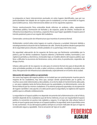 55 alcalde
La propuesta es hacer intervenciones puntuales en estos lugares identificados, que por sus
particularidades han dejado de ser lugares para la ciudadanía y se han convertido en lugares
para la delincuencia. Estas intervenciones deben ser en los siguientes aspectos:
Físicos: reestructuración física entendida desde reformas en andenes, calles, separadores,
alumbrado público, iluminación de fachadas y de espacios, poda de árboles, instalación de
infraestructura deportiva y recreativa, y aspectos físicos que hagan agradable el espacio para el
tránsito peatonal y para el uso regular del ciudadano.
Comerciales: construcción de infraestructura que incentive el comercio formal.
Ambientales: control sobre estos lugares en cuanto a basuras y suciedad. Intervenir debida y
estratégicamente la situación de los habitantes de calle. Diseño de jardines desde la perspectiva
de la seguridad: pocos arbustos, árboles podados en su parte baja, entre otras cosas.
De seguridad: adecuación de los espacios de forma que sea fácilmente controlables por la
policía y por los demás ciudadanos. Espacios abiertos y fácilmente visibles, iluminados y con
vigilancia periódica y electrónica, enclavados bajo un modelo abierto del espacio público que
lleve a dificultar la ocurrencia de fenómenos como, entre otros, la prostitución, expendios de
droga y hurtos.
Urbana: adecuación de los espacios no solo para el comercio formal sino para el desarrollo de
otras actividades posibles en la calle, a saber: artísticas y culturales, movilidad, musicales, entre
otras. Recuperación de infraestructura abandonada, especialmente en el Centro de la ciudad.
Adecuación del espacio público ya aprovechado:
Así como hay lugares del espacio público en la ciudad que son prácticamente muertos para la
mayoría de los ciudadanos, hay otros que, aunque siendo aprovechados por la gente, en
muchos casos están deteriorados y descuidados, no se les ha dado el mantenimiento adecuado,
y son poco vigilados tanto de forma directa por las autoridades y la Administración, como de
forma indirecta por los mismos ciudadanos. Si la anterior propuesta apuntaba a la recuperación
de lugares “perdidos”, esta apunta a la adecuación para la seguridad y la vigilancia del espacio
público que es utilizado cotidianamente.
La seguridad en el espacio público no depende únicamente de la Administración o de la Policía,
también depende de los ciudadanos que de forma indirecta, al usar con regularidad el espacio
público, lo convierten en puntos más vigilados y seguros. Si se logra dar vida urbana hasta el
punto en que la gente pase tiempo en el espacio público, la seguridad, tanto la percibida como
la real, aumentará. El uso del espacio público siempre es un buen indicador de que un lugar es
considerado seguro y agradable. Esta la sensación de“ojos en la calle”.
 
