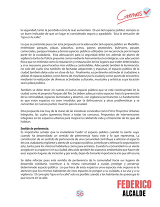56 alcalde
la seguridad, tanto la percibida como la real, aumentará. El uso del espacio público siempre es
un buen indicador de que un lugar es considerado seguro y agradable. Esta la sensación de
“ojos en la calle”.
Lo que se pretende pues con esta propuesta es la adecuación del espacio público en Medellín,
entiéndase parques, plazas, plazuelas, aceras, paseos peatonales, bulevares, pasajes
comerciales, parques lineales y demás espacios públicos utilizados con recurrencia por la mayor
parte de la ciudadanía. Esta adecuación para la seguridad debe ser, además de planes de
vigilancia tanto de Policía presente como mediante herramientas tecnológicas, una adecuación
física que se entienda como la reparación y restauración de los lugares que estén deteriorados,
y si es necesario, para hacerlos más visibles y controlables. Adecuando también la iluminación,
no solo del suelo sino también de fachadas adyacentes y esquinas, el espacio público de la
ciudad también debe estar en clave de luz. Finalmente, es pertinente estimular al ciudadano a
utilizar el espacio público, como forma de movilizarse por la ciudad y como punto de encuentro,
mediante la realización de diversas actividades culturales, musicales y artísticas cuya locación
sea la plaza pública.
También se debe tener en cuenta el nuevo espacio público que se está construyendo en la
ciudad como el proyecto Parques del Río. Se deben adecuar estos espacios hacia la prevención
de la criminalidad, espacios iluminados y abiertos, con vigilancia permanente. Lo fundamental
es que estos espacios no sean invadidos por la delincuencia y otras problemáticas y se
conviertan en nuevos puntos muertos para la ciudad.
Esta propuesta iría muy de la mano de las iniciativas conocidas como PUI o Proyectos Urbanos
Integrales, las cuales queremos llevar a todas las comunas. Propuestas de intervenciones
integrales en los espacios urbanos para mejorar la calidad de vida y el bienestar de los que allí
habitan.
Sentido de pertenencia:
Es importante señalar que la ciudadanía “cuida” el espacio público cuando lo siente suyo,
cuando ha desarrollado un sentido de pertenencia hacia este y lo que representa. La
constitución de un sentido de pertenencia de una comunidad contribuye a reforzar el aspecto
de una ciudadanía vigilante y atenta de su espacio público, contribuye a reforzar la seguridad en
este, tanto para los mismos habitantes como para extraños. Cuando la comunidad no se siente
acogida en su espacio ni en su ciudad, descuida también los aspectos ambientales que hacen de
esos espacios lugares de inclusión y por ende, dejan de tomarle importancia a lo que allí ocurre.
Se debe reforzar pues este sentido de pertenencia de la comunidad hacia sus lugares de
desarrollo cotidiano, incentivar a la misma comunidad a cuidar, proteger y preservar
determinado espacio público. Lo que hace de estos espacios unos espacios más seguros es la
atención que los mismos habitantes de esos espacios le pongan a su cuidado, a su uso y a su
vigilancia. El concepto“ojos en la calle”solo es posible cuando a los habitantes les preocupa lo
que ocurre en la calle.
 