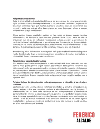 57 alcalde
Romper la dinámica criminal
Evitar la criminalidad en la ciudad también pasa por prevenir que las estructuras criminales
sigan obteniendo mano de obra para la consecución de sus fines criminales. Comprender las
dinámicas criminales y por qué muchos jóvenes se vinculan a estas, es fundamental para
prevenir y evitar que más de ellos sigan cayendo en estas dinámicas y cómo se pueden
recuperar a los que ya están adentro.
Ahora, existen diversas realidades sociales por las cuales los jóvenes pueden terminar
vinculándose a las estructuras delincuenciales presentes en la ciudad. Estos factores se
encuentran más allá de las realidades y necesidades sociales generales y que están en las
particularidades de los individuos, de lo que cada uno vive, de sus contactos, de sus realidades
familiares, de sus valores y su formación; estas particularidades son las determinantes a la hora
de tomar decisiones importantes en la vida, como la de vincularse o no a la ilegalidad.
Al identificar y atacar estos factores más subjetivos pero que a la vez son determinantes para un
rumbo de vida legal o ilegal, se comienzan a romper los contactos de muchos jóvenes hacia la
criminalidad. Se propone para romper estos factores:
Rompimiento de los contactos diferenciales:
Esta acción correspondería tanto a prevenir la conformación de las estructuras delincuenciales
como a evitar que los jóvenes caigan en estas. Los contactos de los jóvenes son claves para
determinar el rumbo que sus vidas tomarán y, por tanto, minimizar los contactos criminales que
los jóvenes puedan tener es fundamental para evitar que se integren a una estructura criminal
o que, siguiendo el ejemplo de otros, se estructuren en una nueva agrupación criminal. La labor
para el rompimiento de estos contactos debe ser tanto social como coercitiva y deben ir en la
siguiente línea:
Fortalecer la labor de líderes juveniles en las zonas propensas o vulnerables a las estructuras
criminales:
Los líderes juveniles son importantes en la labor orientadora y formativa en los jóvenes de
ciertos sectores, estos son contactos positivos y ejemplarizantes para la juventud. El
fortalecimiento de su labor debe redundar en un acompañamiento y comunicación
permanente entre el líder y la Alcaldía que, primero, garantice su seguridad en la realización de
sus actividades y, segundo, le brinde incentivos (becas de estudio, entre otros) para impulsar sus
labores. Si en los barrios vulnerables a las estructuras criminales se les tienen agentes
multiplicadores sociales que motiven a los jóvenes a tomar otro camino, se tendrá una labor
social hecha en el terreno de alto valor.
 