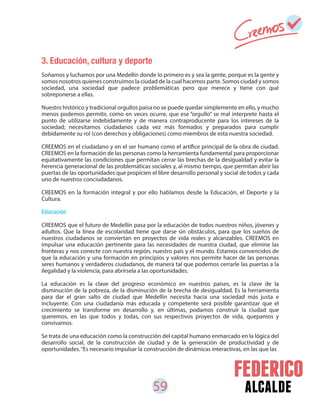 59 alcalde
3. Educación, cultura y deporte
Soñamos y luchamos por una Medellín donde lo primero es y sea la gente, porque es la gente y
somos nosotros quienes construimos la ciudad de la cual hacemos parte. Somos ciudad y somos
sociedad, una sociedad que padece problemáticas pero que merece y tiene con qué
sobreponerse a ellas.
Nuestro histórico y tradicional orgullos paisa no se puede quedar simplemente en ello, y mucho
menos podemos permitir, como en veces ocurre, que ese “orgullo” se mal interprete hasta el
punto de utilizarse indebidamente y de manera contraproducente para los intereses de la
sociedad; necesitamos ciudadanos cada vez más formados y preparados para cumplir
debidamente su rol (con derechos y obligaciones) como miembros de esta nuestra sociedad.
CREEMOS en el ciudadano y en el ser humano como el artífice principal de la obra de ciudad.
CREEMOS en la formación de las personas como la herramienta fundamental para proporcionar
equitativamente las condiciones que permitan cerrar las brechas de la desigualdad y evitar la
herencia generacional de las problemáticas sociales y, al mismo tiempo, que permitan abrir las
puertas de las oportunidades que propicien el libre desarrollo personal y social de todos y cada
uno de nuestros conciudadanos.
CREEMOS en la formación integral y por ello hablamos desde la Educación, el Deporte y la
Cultura.
Educación
CREEMOS que el futuro de Medellín pasa por la educación de todos nuestros niños, jóvenes y
adultos. Que la línea de escolaridad tiene que darse sin obstáculos, para que los sueños de
nuestros ciudadanos se conviertan en proyectos de vida reales y alcanzables. CREEMOS en
impulsar una educación pertinente para las necesidades de nuestra ciudad, que elimine las
fronteras y nos conecte con nuestra región, nuestro país y el mundo. Estamos convencidos de
que la educación y una formación en principios y valores nos permite hacer de las personas
seres humanos y verdaderos ciudadanos, de manera tal que podemos cerrarle las puertas a la
ilegalidad y la violencia, para abrírsela a las oportunidades.
La educación es la clave del progreso económico en nuestros países, es la clave de la
disminución de la pobreza, de la disminución de la brecha de desigualdad. Es la herramienta
para dar el gran salto de ciudad que Medellín necesita hacia una sociedad más justa e
incluyente. Con una ciudadanía más educada y competente será posible garantizar que el
crecimiento se transforme en desarrollo y, en últimas, podamos construir la ciudad que
queremos, en las que todos y todas, con sus respectivos proyectos de vida, quepamos y
convivamos.
Se trata de una educación como la construcción del capital humano enmarcado en la lógica del
desarrollo social, de la construcción de ciudad y de la generación de productividad y de
oportunidades.“Es necesario impulsar la construcción de dinámicas interactivas, en las que las
 