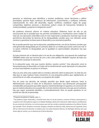 60 alcalde
personas se relacionen para identificar y resolver problemas, tomar decisiones y definir
prioridades, generar flujos continuos de información, conocimiento y confianza, enfrentar
colectivamente los retos del desarrollo, regular conflictos, establecer reglas de juego
compartidas, legitimar procesos y decisiones, reducir costos de transacción, fortalecer la
institucionalidad, y propiciar la integración social”.
No podemos entonces ahorrar en materia educativa. Debemos hacer de ella un eje
estructurante de la sociedad que nos permita consolidarnos y movilizarnos como ciudad. Se
trata de una educación entendida como la más importante y productiva inversión que ha de
permitirnos derrumbar las barreras de las desigualdades sociales para, con cohesión social,
construir y garantizar las bases para el desarrollo y una convivencia pacífica.
No se puede permitir que sea la educación, paradójicamente, uno de los factores sociales que
esté generando desigualdad; por el contrario, debe ser un medio para luchar contra ese mal. Si
se quiere enfrentar la desigualdad, por la igualdad en oportunidades educativas hay que
comenzar.
Se trata entonces de un derecho pero a la vez de una obligación, una apuesta de ciudad que
CREEMOS debe estar por encima de uno u otro color político. Medellín requiere de toda una
movilización social por la educación.
Es la educación pues, más que nuestro destino, nuestro camino . Una educación como la
herramienta para el desarrollo y el motor de la transformación social. Apuntarle a la educación
es mirar hacia delante, es pensar en el futuro.
Hace ya unos años esta ciudad volcó su mirada y atención sobre la educación. Se trató de una
idea que se supo madurar hasta convertirse en una propuesta política que, rápidamente, se
convertiría en un sello, una apuesta y un proyecto de ciudad.
Fue así como esa decisión, de entrada, permitió que desde aquel entonces, hasta la
Administración actual, el rubro de la Educación mantuviera una destinación presupuestal
considerable; presupuesto que debe seguirse manteniendo bajo el supuesto y la convicción de
que en materia educativa no se puede dar ni el más mínimo retroceso sino que, por el contrario,
hay que seguir avanzando decidida y contundentemente. Pero no puede quedarse en un
asunto tan solo de un porcentaje
28
29
Programa de gobierno. Fajardo, 2004: 15.
No podemos seguir estancados y mirando hacia atrás en vez de avanzar y construir el futuro: preocuparnos y
ocuparnos de él. No podemos seguir en el debate ideológico detrás de la educación; debe tratarse, sencillamente,
de una convicción: de hecho, si se mira los países que más han crecido y reducido la pobreza en los últimos 30 años
(por ejemplo: China, dictadura comunista; Singapur, dictadura de derecha; India, democracia de izquierda; Corea
del Sur, democracia de derecha) se evidencia que son países bastante diversos, de ideologías distintas pero que
tienen algo en común, y es su obsesión por el tema educativo.
28
29
 