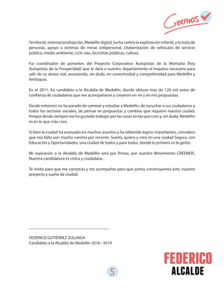 5 alcalde
Territorial, internacionalización, Medellín digital, lucha contra la explotación infantil, y la trata de
personas, apoyo a víctimas de minas antipersonal, chatarrización de vehículos de servicio
público, medio ambiente, ciclo vías, bicicletas públicas, cultura.
Fui coordinador de ponentes del Proyecto Corporativo Autopistas de la Montaña (hoy
Autopistas de la Prosperidad) que le dará a nuestro departamento el impulso necesario para
salir de su atraso vial, avanzando, sin duda, en conectividad y competitividad para Medellín y
Antioquia.
En el 2011, fui candidato a la Alcaldía de Medellín, donde obtuve más de 120 mil votos de
confianza de ciudadanos que me acompañaron y creyeron en mí y en mis propuestas.
Desde entonces no he parado de caminar y estudiar a Medellín, de escuchar a sus ciudadanos y
todos los sectores sociales, de pensar en propuestas y cambios que requiere nuestra ciudad.
Porque desde siempre me ha gustado trabajar por las cosas en las que creo y, sin duda, Medellín
es en lo que más creo.
Si bien la ciudad ha avanzado en muchos asuntos y ha obtenido logros importantes, considero
que nos falta aún mucho camino por recorrer. Sueño, quiero y creo en una ciudad Segura, con
Educación y Oportunidades, una ciudad de todos y para todos, donde lo primero es la gente.
Mi aspiración a la Alcaldía de Medellín será por firmas, por nuestro Movimiento CREEMOS.
Nuestra candidatura es cívica y ciudadana.
Te invito para que me conozcas y me acompañes para que juntos construyamos éste, nuestro
proyecto y sueño de ciudad.
______________________________________
FEDERICO GUTIÉRREZ ZULUAGA
Candidato a la Alcaldía de Medellín 2016 - 2019
 