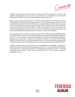 67 alcalde
Superior o Muy Superior, mientras que en el sector oficial este porcentaje es del 35%. No
obstante, debe advertirse que ese 35% es el resultado de un crecimiento que se ha venido
dando desde el 2008, año en el que dicho indicador era de apenas el 9%.
Para el caso de la educación superior, el informe presenta datos de cobertura en el Área
Metropolitana del Valle de Aburrá, que pueden servir como referencia para inferir cómo está
este indicador para la Ciudad. A 2012 (último año con disponibilidad de información), la tasa de
cobertura en educación superior (pregrado y posgrado) se encontraba en 53,2%, presentando
una evolución positiva a partir del 38% en el que se encontraba en 2005. Se destaca en el
informe el impacto positivo que ha tenido en esta evolución la financiación que ha propiciado
la Alcaldía de Medellín, por ejemplo a partir de las Becas-Crédito del Fondo EPM.
Estos resultados son consistentes con los de la Encuesta de Calidad de Vida de Medellín del año
2012 (presentados en el mismo informe referenciado), que indican que 53,6 de cada 100 jóvenes
entre 17 y 21 años, asisten a la educación superior en la ciudad. Este resultado promedio es
jalonado hacia arriba por la cobertura de educación superior en comunas como Poblado
(89,8%), La América (85%) y Laureles Estadio (82,3%); y se ve disminuido por la cobertura de
comunas como Santa Cruz (32%), Popular (34,5%) y el corregimiento de San Cristóbal (38,3%).
También se debe tener en cuenta índices como el analfabetismo en Medellín, el cual para el
2014 fue de 2,8%, casi igual al del año pasado que era del 2,9%. La tasa de repitencia oficial para
el 2014 fue del 1,7%, siendo la más alta en el nivel de Básica secundaria con 2,8%. Y la tasa de
extraedad oficial, donde el mayor índice se encuentra en el nivel de Básica secundaria
registrando un 10%.
 