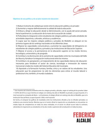 69 alcalde
1) Reducir la brecha de calidad que existe entre la educación pública y la privada .
2) Aumentar y mejorar definitivamente la calidad de toda la educación.
3) Enfocar y dirigir la educación desde la Administración, con la ayuda del sector privado,
hacia la pertinencia. La educación de la mano de la vocación de ciudad.
4) Profundizar la integración entre estudiantes de colegios públicos y privados alrededor de
actividades deportivas, culturales, artísticas y académicas.
5) Lograr que los mejores colegios públicos y privados de Medellín se ubiquen en los
primeros lugares de los rankings nacionales en las diferentes áreas.
6) Mejorar las capacidades comunicativas y aumentar las capacidades de bilingüismo en
estudiantes de colegios públicos y privados y las Instituciones de Educación Superior.
7) Mejorar el acceso y la permanencia en la educación superior en los niveles técnico,
tecnológico, universitario y de posgrado.
8) Contribuir a la disminución de la asimetría de capacidades entre los municipios del Valle
de Aburrá y fortalecer la integración institucional entre los mismos.
9) Contribuir a la apropiación y al mejoramiento de las capacidades básicas de educación
necesarias para fortalecer el sector de ciencia, tecnología e innovación de manera
transversal a todos los niveles del Sistema Educativo del municipio.
10) Apostarle a la formación humana, familiar, cívica y en valores de los estudiantes. Una
educación que les proporcione no solo los elementos para entrar al mundo laboral o
profesional sino, también, al mundo ciudadano.
Objetivos de una política y de un plan maestro de educación:
31
Una muestra de la brecha existente entre los colegios privado y oficiales, según el ranking de las pruebas Saber
11 (ICFES del 2012), es que mientras el colegio con ranking más alto en Medellín es privado y ocupa el puesto 27 a
nivel nacional (La compañía de María – La Enseñanza), el colegio oficial con ranking más alto en Medellín, que es la
Institución Pascual Bravo, ocupa el puesto 1206 a nivel nacional.
De hecho, al comparar las gráficas de resultados entre las instituciones oficiales y las no oficiales (privadas), se
evidencia una enorme brecha. Mientras que en el sector oficial la mayoría de sus estudiantes se encuentran en
niveles bajos de competencias en todas las áreas evaluadas, en el sector no oficial ocurre todo lo contrario,
ubicándose la mayoría de sus estudiantes en los dos niveles superiores de la evaluación en todas las áreas.
31
 