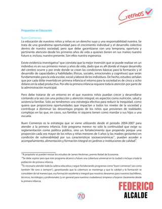 70 alcalde
Propuestas en Educación
Buen Comienzo.
La educación de nuestros niños y niñas es un derecho suyo y una responsabilidad nuestra. Se
trata de una grandísima oportunidad para el crecimiento individual y el desarrollo colectivo
dentro de nuestra sociedad, pero que debe garantizarse con una temprana, oportuna y
pertinente atención desde los primeros años de vida a quienes tienen en sus manos nuestro
futuro e, incluso, nuestro presente. Son ellos nuestra esperanza.
Existe evidencia investigativa que constata que la mejor inversión que se puede realizar en un
individuo es en sus primeros meses y años de vida, dado que es allí donde el mayor desarrollo
del cerebro ocurre y por ende donde se crean las condiciones básicas para la formación y el
desarrollo de capacidades y habilidades (físicas, sociales, emocionales y cognitivas) que serán
fundamentales para la vida escolar, social y laboral de los individuos. De hecho, estudios señalan
que por cada dólar invertido en primera infancia el retorno para la sociedad es de cinco a ocho
dólares en la edad productiva. Por ello la primera infancia requiere toda la atención por parte de
la administración municipal.
Pero debe tratarse de un entorno en el que nuestros niños puedan crecer y desarrollarse
contando a la vez con una protección y atención integral, en aspectos como nutrición, salud y
asistencia familiar. Solo así tendremos una estrategia efectiva para reducir la inequidad, como
quiera que proporciona oportunidades que impactan a todos los niveles de la sociedad y
contribuye a disminuir las desventajas propias de los niños que provienen de realidades
complejas en las que, en casos, sus familias ni siquiera tienen como mandar a sus hijos a una
escuela.
Buen Comienzo es la estrategia que se viene utilizando desde el periodo 2004-2007 para
atender a la primera infancia. Este programa merece no solo la continuidad que exige su
reglamentación como política pública, sino un fortalecimiento que propenda porque una
proporción cada vez mayor de los niños y niñas menores de 5 años (y las madres gestantes) en
condición de vulnerabilidad por sus características socioeconómicas , puedan acceder a
acompañamiento, alimentación y formación integral en jardines e instituciones de calidad .
32
33
34
A propósito se pueden revisar los estudios de James Heckman, premio Nobel de Economía.
Se debe aspirar para que este programa alcance a future una cobertura universal en la ciudad e incluya a toda la
población de primera infancia.
Es necesario atender toda la cadena educativa y seguir fortaleciendo programas como“buen comienzo”(así como
también “de cero a siempre”), garantizando que la cobertura se mantenga y que la calidad y la formación se
consoliden de tal manera que, esa formación excelente e integral que nosotros deseamos para nuestros bachilleres,
técnicos, tecnólogos y profesionales (y en general para nuestros ciudadanos) empiece a forjarse claramente desde
la primera infancia.
34
33
32
 