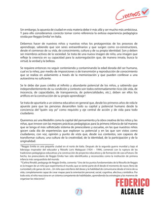 71 alcalde
Sin embargo, la apuesta de ciudad en esta materia debe ir más allá y ser mucho más ambiciosa.
Y para ello consideramos correcto tomar como referencia la exitosa experiencia pedagógica
vivida por Reggio Emilia en Italia.
Debemos hacer de nuestros niños y nuestras niñas los protagonistas de los procesos de
aprendizaje, sabiendo que son seres extraordinarios y que surgen como co-constructores,
desde el comienzo de su vida, de conocimiento, cultura y de su propia identidad. Son y deben
ser miembros activos de la sociedad. Se trata de una nueva imagen de niño, una imagen que
refleje la creencia en su capacidad para la autorregulación que, de manera innata, busca la
virtud, la verdad y la belleza.
Se requiere entonces no seguir conteniendo y contaminando la edad dorada del ser humano,
cual es la niñez, por medio de imposiciones o de transmisión y reproducción de conocimiento
que se realiza en aislamiento a través de la memorización y que pueden conllevar a una
autoestima no suficiente.
Se le debe dar pues crédito al infinito y abundante potencial de los niños, y sabiendo que
independientemente de su condición y contexto son todos extremadamente ricos (de vida, de
inocencia, de capacidades, de transparencia, de potencialidades, etc.), deben ser ellos los
artífices en la construcción de su propio aprendizaje .
Se trata de apuntarle a un sistema educativo en general que, desde los primeros años de vida le
apueste para que las personas desarrollen todo su capital y potencial humano desde la
conciencia del “quién soy yo” como requisito y eje central de acción y de vida para todo
ciudadano.
Queremos así una Medellín como la capital del pensamiento y la obra creativa de los niños y las
niñas, que innove con las mejores prácticas pedagógicas para la primera infancia de tal manera
que se tenga el más sofisticado sistema de preescolares y escuelas, en las que nuestros niños
gocen cada día de experiencias que exploran su potencial y en las que son vistos como
ciudadanos, con voz, opinión y punto de vista que, desde sus contextos, son capaces de
transformar cultura, una cultura de la creatividad, de la identidad, de la participación y de la
originalidad.
35
36
Reggio Emilia es una pequeña ciudad en el norte de Italia. Después de la segunda guerra mundial y bajo el
liderazgo inspirador del educador y filósofo Loris Malaguzzi (1924 – 1994), comenzó con la ruptura de las
tradiciones pedagógicas-educativas y la construcción de proyectos educativos y de formación de cara al futuro. De
hecho, los preescolares de Reggio Emilia han sido identificados y reconocidos como la institución de primera
infancia más vanguardista del mundo.
Carlina Rinaldi, pedagoga de Reggio Emilia, comenta: "Uno de los puntos fundamentales de la filosofía de Reggio
es la imagen de un niño que experimenta el mundo, que se siente parte de él desde el momento de nacer, lleno de
curiosidad y de ganas de vivir... Un niño que está lleno del deseo y la habilidad de comunicarse desde el inicio de su
vida, completamente capaz de crear mapas para la orientación personal, social, cognitiva, afectiva y simbólica. Por
todo esto, el niño reacciona en un sistema competente de habilidades, aprendiendo las estrategias y las maneras de
organizar las relaciones".
35
36
 