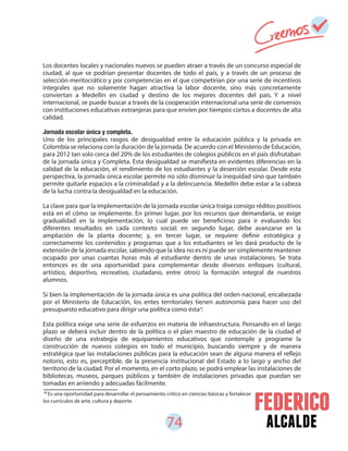 74 alcalde
Los docentes locales y nacionales nuevos se pueden atraer a través de un concurso especial de
ciudad, al que se podrían presentar docentes de todo el país, y a través de un proceso de
selección meritocrático y por competencias en el que competirían por una serie de incentivos
integrales que no solamente hagan atractiva la labor docente, sino más concretamente
conviertan a Medellín en ciudad y destino de los mejores docentes del país. Y a nivel
internacional, se puede buscar a través de la cooperación internacional una serie de convenios
con instituciones educativas extranjeras para que envíen por tiempos cortos a docentes de alta
calidad.
Jornada escolar única y completa.
Uno de los principales rasgos de desigualdad entre la educación pública y la privada en
Colombia se relaciona con la duración de la jornada. De acuerdo con el Ministerio de Educación,
para 2012 tan solo cerca del 20% de los estudiantes de colegios públicos en el país disfrutaban
de la jornada única y Completa. Esta desigualdad se manifiesta en evidentes diferencias en la
calidad de la educación, el rendimiento de los estudiantes y la deserción escolar. Desde esta
perspectiva, la jornada única escolar permite no sólo disminuir la inequidad sino que también
permite quitarle espacios a la criminalidad y a la delincuencia. Medellín debe estar a la cabeza
de la lucha contra la desigualdad en la educación.
La clave para que la implementación de la jornada escolar única traiga consigo réditos positivos
está en el cómo se implemente. En primer lugar, por los recursos que demandaría, se exige
gradualidad en la implementación, lo cual puede ser beneficioso para ir evaluando los
diferentes resultados en cada contexto social; en segundo lugar, debe avanzarse en la
ampliación de la planta docente; y, en tercer lugar, se requiere definir estratégica y
correctamente los contenidos y programas que a los estudiantes se les dará producto de la
extensión de la jornada escolar, sabiendo que la idea no es ni puede ser simplemente mantener
ocupado por unas cuantas horas más al estudiante dentro de unas instalaciones. Se trata
entonces es de una oportunidad para complementar desde diversos enfoques (cultural,
artístico, deportivo, recreativo, ciudadano, entre otros) la formación integral de nuestros
alumnos.
Si bien la implementación de la jornada única es una política del orden nacional, encabezada
por el Ministerio de Educación, los entes territoriales tienen autonomía para hacer uso del
presupuesto educativo para dirigir una política como ésta .
Esta política exige una serie de esfuerzos en materia de infraestructura. Pensando en el largo
plazo se deberá incluir dentro de la política o el plan maestro de educación de la ciudad el
diseño de una estrategia de equipamientos educativos que contemple y programe la
construcción de nuevos colegios en todo el municipio, buscando siempre y de manera
estratégica que las instalaciones públicas para la educación sean de alguna manera el reflejo
notorio, esto es, perceptible, de la presencia institucional del Estado a lo largo y ancho del
territorio de la ciudad. Por el momento, en el corto plazo, se podrá emplear las instalaciones de
bibliotecas, museos, parques públicos y también de instalaciones privadas que puedan ser
tomadas en arriendo y adecuadas fácilmente.
40
Es una oportunidad para desarrollar el pensamiento crítico en ciencias básicas y fortalecer
los currículos de arte, cultura y deporte.
40
 