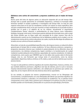 75 alcalde
Bibliotecas como centros del conocimiento y programas académicos para el empleo del tiempo
libre.
Buena parte del éxito de algunos países en educación depende del uso del tiempo libre.
Aunque éste se puede aprovechar en actividades deportivas y artísticas el municipio debe
fomentar también el empleo académico e investigativo del tiempo libre. Se trata de crear
espacios extra-clase en los que los estudiantes cuenten con tutores en áreas específicas, bien
sea para complementar áreas en las que muestran un bajo rendimiento en la jornada escolar o
guiados por el gusto y el objetivo de ser los mejores. Actualmente el seguimiento
complementario (tareas, refuerzos o profundización en áreas básicas como matemática,
biología o lenguaje, entre otras), incluso para quienes disfrutan de la jornada única, está a cargo
del núcleo familiar que no logra suplir esta necesidad de la mejor manera. Para ello la
Administración cuenta con las instalaciones de las bibliotecas públicas de la ciudad y con las
instalaciones mismas de los centros educativos, las cuales, muchas de ellas dejan de utilizarse en
la tarde una vez culmina el horario académico.
Ahora bien, se trata de una posibilidad específica más y, de ninguna manera, se reducirá la oferta
general para el tiempo libre al campo académico. Se hace referencia entonces a proyectos y
programas educativos diversos que, mediante la potencialización de las diferentes áreas del
conocimiento y las distintas competencias, logren contribuir a la transformación de ciudad
mediante la potencialización de las distintas capacidades de nuestros estudiantes. Se habla de
competencias, como quiera que CREEMOS que la mira debe estar puesta sobre la formación
integral, esto es, una formación que incluya tanto el conocimiento, como las demás
capacidades: deportivas, lúdicas, artísticas; en fin, todos y cada uno de los talentos que nuestros
jóvenes tienen.
Y es que no solo podemos sentirnos orgullosos de nuestros deportistas, músicos y artistas, sino
que también debemos promover y dignificar este tipo de talentos, para lo cual es necesario
impulsar decisivamente espacios suficientes y de calidad para las personas que sueñan con,
algún día, ser los mejores dentro de estas diversas áreas de las capacidades.
En ese sentido, se propone de manera complementaria, innovar en las Olimpiadas del
Conocimiento y complementarlas con unas Olimpiadas del talento que permitan dignificar los
conocimientos artísticos y culturales y no únicamente los académicos. Así, se plantea incluir
componentes en los cuales niños y jóvenes que se destaquen en la pintura, las artes, la música,
también puedan ser incentivados y destacados en su proceso de aprendizaje y formación.
 