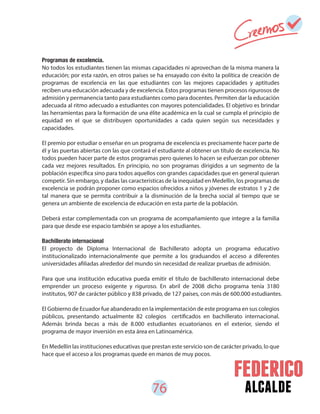 76 alcalde
Programas de excelencia.
No todos los estudiantes tienen las mismas capacidades ni aprovechan de la misma manera la
educación; por esta razón, en otros países se ha ensayado con éxito la política de creación de
programas de excelencia en las que estudiantes con las mejores capacidades y aptitudes
reciben una educación adecuada y de excelencia. Estos programas tienen procesos rigurosos de
admisión y permanencia tanto para estudiantes como para docentes. Permiten dar la educación
adecuada al ritmo adecuado a estudiantes con mayores potencialidades. El objetivo es brindar
las herramientas para la formación de una élite académica en la cual se cumpla el principio de
equidad en el que se distribuyen oportunidades a cada quien según sus necesidades y
capacidades.
El premio por estudiar o enseñar en un programa de excelencia es precisamente hacer parte de
él y las puertas abiertas con las que contará el estudiante al obtener un título de excelencia. No
todos pueden hacer parte de estos programas pero quienes lo hacen se esfuerzan por obtener
cada vez mejores resultados. En principio, no son programas dirigidos a un segmento de la
población específica sino para todos aquellos con grandes capacidades que en general quieran
competir. Sin embargo, y dadas las características de la inequidad en Medellín, los programas de
excelencia se podrán proponer como espacios ofrecidos a niños y jóvenes de estratos 1 y 2 de
tal manera que se permita contribuir a la disminución de la brecha social al tiempo que se
genera un ambiente de excelencia de educación en esta parte de la población.
Deberá estar complementada con un programa de acompañamiento que integre a la familia
para que desde ese espacio también se apoye a los estudiantes.
Bachillerato internacional
El proyecto de Diploma Internacional de Bachillerato adopta un programa educativo
institucionalizado internacionalmente que permite a los graduandos el acceso a diferentes
universidades afiliadas alrededor del mundo sin necesidad de realizar pruebas de admisión.
Para que una institución educativa pueda emitir el título de bachillerato internacional debe
emprender un proceso exigente y riguroso. En abril de 2008 dicho programa tenía 3180
institutos, 907 de carácter público y 838 privado, de 127 países, con más de 600.000 estudiantes.
El Gobierno de Ecuador fue abanderado en la implementación de este programa en sus colegios
públicos, presentando actualmente 82 colegios certificados en bachillerato internacional.
Además brinda becas a más de 8.000 estudiantes ecuatorianos en el exterior, siendo el
programa de mayor inversión en esta área en Latinoamérica.
En Medellín las instituciones educativas que prestan este servicio son de carácter privado, lo que
hace que el acceso a los programas quede en manos de muy pocos.
 