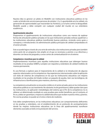 77 alcalde
Nuestra idea es generar un piloto en Medellín con instituciones educativas públicas en las
cuales se brinde este servicio para personas de estratos 1,2 y 3, apuntándole así a la calidad, a la
generación de oportunidades que trasciendan las fronteras y a la lucha contra la desigualdad.
Medellín puede y debe competir con cualquier ciudad del mundo en sus estándares
académicos.
Apadrinamiento educativo
Proponemos el apadrinamiento de instituciones educativas como una manera de explorar
formas de articulación público-privadas en las que instituciones privadas exitosas apadrinen a
las instituciones educativas públicas transfiriendo buenas prácticas, sirviendo como guías y
consejeros, e introduciendo a la administración pública principios de calidad comprobados en
el sector privado.
Esto se puede lograr a través de una serie de estímulos a las instituciones privadas pero también
como parte de un programa más amplio en el que se reconozca y premie a sus directivas y
docentes con becas de posgrado y cursos cortos de contextualización en el exterior.
Competencia e incentivos para la calidad
Implementaremos incentivos para aquellas instituciones educativas que obtengan buenos
resultados en las pruebas SABER y cumplan con requisitos y estándares de calidad medidos de
manera permanente.
Es una fórmula a explorar para el mejoramiento de la calidad es la introducción de algunos
aspectos relacionados con la competencia. Hay experiencias internacionales sobre la aplicación
con éxito de sistemas de competencia en los que las instituciones educativas con mejores
resultados en las pruebas de Estado reciben un paquete de ayudas, bien sea tecnológicas, de
infraestructura o bonificaciones para maestros, alumnos y directivos.
La competencia actualmente se encuentra visible en el sector privado, pero en las instituciones
educativas públicas es casi inexistente. No obstante, ha de garantizarse y debe quedar claro para
las instituciones y la aplicación metodológica del sistema que el fin de la competencia no es
obtener un determinado resultado en unas pruebas para recibir beneficios, por el contrario, el
fin es y debe ser garantizar y mejorar la calidad educativa que reciben nuestros niños y jóvenes.
Por eso las pruebas no puede ser el único criterio de medición.
Esto debe complementarse, en las instituciones educativas con comportamientos deficientes
en las pruebas y estándares, con el establecimiento de un protocolo de acompañamiento
donde las mejores instituciones educativas (en la línea del apadrinamiento) transfieran
elementos asociados al éxito en la prestación del servicio.
 