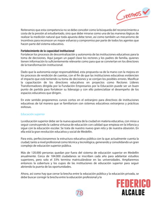 78 alcalde
Reiteramos que esta competencia no se debe concebir como la búsqueda del reconocimiento a
costa de la presión al estudiantado, sino que debe mirarse como una de las maneras lógicas de
realizar la medición natural que toda apuesta debe tener, así como también un mecanismo de
incentivos para reconocer un mayor esfuerzo y compromiso por parte de todos los agentes que
hacen parte del sistema educativo.
Fortalecimiento de la capacidad institucional
Fortalecer los procesos de descentralización y autonomía de las instituciones educativas para la
toma de decisiones. Aquí juegan un papel clave los rectores y los padres de familia, quienes
tienen información lo suficientemente relevante como para que se conviertan en los directores
de la transformación institucional.
Dado que la autonomía exige responsabilidad, esta propuesta va de la mano con la mejora en
los procesos de rendición de cuentas, con el fin de que las instituciones educativas evidencien
el impacto que está teniendo su toma de decisiones y se corrijan los posibles errores. Masificar
la capacitación de los directores educativos en proyectos como Rectores Líderes
Transformadores dirigida por la Fundación Empresarios por la Educación puede ser un buen
punto de partida para fortalecer su liderazgo y con ello potencializar el desempeño de los
espacios educativos que dirigen.
En este sentido proponemos cursos cortos en el extranjero para directivos de instituciones
educativas de tal manera que se familiaricen con sistemas educativos extranjeros y prácticas
exitosas.
Educación superior
La educación superior debe ser la nueva apuesta de la ciudad en materia educativa, con miras a
seguir construyendo la cadena virtuosa de educación con calidad que empieza en la infancia y
sigue con la educación escolar. Se trata de nuestro nuevo gran reto y de nuestra obsesión. En
ella está la gran revolución educativa y social de Medellín.
Para esto, perfeccionaremos la estructura educativa pública con la que actualmente cuenta la
ciudad, tanto a nivel profesional como técnica y tecnológica, generando y consolidando un gran
complejo de educación superior pública.
Más de 120.000 personas quedan por fuera del sistema de educación superior en Medellín
anualmente. Cerca de 184.000 ciudadanos se inscriben cada año para adelantar estudios
superiores, pero solo el 33% termina matriculándose en las universidades. Ampliaremos
entonces la cobertura y los cupos de las instituciones de educación superior para seguir
abriendo la puerta de las oportunidades.
Ahora, así como hay que cerrar la brecha entre la educación pública y la educación privada, se
debe buscar corregir la brecha entre la educación profesional y la
 