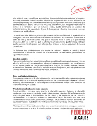79 alcalde
41
No se pueden permitir que las becas entendidas como un premio o reconocimiento para algunos estudiantes
terminen convirtiéndose en un factor de exclusión cuando se otorgan por estándares únicamente académicos.
educación técnica y tecnológica; a ésta última debe dársele la importancia que se requiere.
Apuntarle entonces al sistema de doble pirámide, con programas líderes en educación técnica y
tecnológica pública y con una oferta universitaria pública y líder en educación profesional que
permita el traslado de una educación a otra, pero, en definitiva, que independientemente del
camino o la formación que un individuo escoja, pueda continuarse un proceso de
perfeccionamiento de capacidades dentro de la estructura educativa con miras a enfrentar
exitosamente la vida laboral.
La calidad en la educación nos garantiza que el centro del proceso formativo es la persona y nos
protege de caer en el infortunio de instrumentalizar al alumno. No basta mirar la educación a
partir de cifras y desde el cuánto, sino que es necesario mirar el cómo y el qué estamos
enseñando. Son ese cómo y ese qué, en últimas, las únicas garantías que tenemos para lograr
que los alumnos no solo asistan a un salón de clase sino que se formen y eduquen de manera
competente.
En definitiva, nos preocuparemos por ampliar la cobertura, mejorar la calidad y lograr
pertinencia en la educación superior de nuestra ciudad. En este sentido proponemos las
siguientes iniciativas:
Cobertura educativa
Para aumentar la cobertura y que todo aquel que se gradúe del colegio y quiera pueda ingresar
a la educación superior, es necesario no solo crear los incentivos correctos para que el alumno
en sus últimos grados de colegio desee graduarse y seguir estudiando, sino que, además,
atacaremos las diferentes causas de la desescolarización: inseguridad, falta de oportunidades
sociales, deficiencias en el sistema de movilidad, entre otras.
Becas para la educación superior
Entregaremos tantas becas de educación superior como sean posibles a los mejores estudiantes
según pruebas saber, además de aquellos estudiantes con buen desempeño deportivo, cultural,
artístico y a estudiantes que se destacan por su calidad humana e integral como miembros de
su entorno social y de ciudad .
Articulación entre la educación media y superior
En este sentido es necesario hacer atractiva la educación superior y fortalecer la educación
media, que como vimos presenta los niveles más críticos de cobertura. Dicho fortalecimiento
estará dirigido hacia el mejoramiento de la calidad y la ampliación de la cobertura,
paralelamente a la lucha contra la deserción. (Permanecer dentro del sistema educativo debe
tener beneficios cívicos como, por ejemplo, una tarjeta estudiantil que implique descuentos en
algunos servicios de ciudad como movilidad, equipamiento deportivo y cultural, entre otros).
41
 