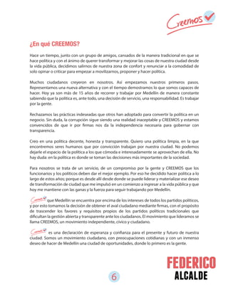 6 alcalde
¿En qué CREEMOS?
Hace un tiempo, junto con un grupo de amigos, cansados de la manera tradicional en que se
hace política y con el ánimo de querer transformar y mejorar las cosas de nuestra ciudad desde
la vida pública, decidimos salirnos de nuestra zona de confort y renunciar a la comodidad de
solo opinar o criticar para empezar a movilizarnos, proponer y hacer política.
Muchos ciudadanos creyeron en nosotros. Así empezamos nuestros primeros pasos.
Representamos una nueva alternativa y con el tiempo demostramos lo que somos capaces de
hacer. Hoy ya son más de 15 años de recorrer y trabajar por Medellín de manera constante
sabiendo que la política es, ante todo, una decisión de servicio, una responsabilidad. Es trabajar
por la gente.
Rechazamos las prácticas indeseadas que otros han adoptado para convertir la política en un
negocio. Sin duda, la corrupción sigue siendo una realidad inaceptable y CREEMOS y estamos
convencidos de que ir por firmas nos da la independencia necesaria para gobernar con
transparencia.
Creo en una política decente, honesta y transparente. Quiero una política limpia, en la que
encontremos seres humanos que por convicción trabajan por nuestra ciudad. No podemos
dejarle el espacio de la política a los que cómoda e interesadamente se aprovechan de ella. No
hay duda: en la política es donde se toman las decisiones más importantes de la sociedad.
Para nosotros se trata de un servicio, de un compromiso por la gente y CREEMOS que los
funcionarios y los políticos deben dar el mejor ejemplo. Por eso he decidido hacer política a lo
largo de estos años; porque es desde allí desde donde se puede liderar y materializar ese deseo
de transformación de ciudad que me impulsó en un comienzo a ingresar a la vida pública y que
hoy me mantiene con las ganas y la fuerza para seguir trabajando por Medellín.
que Medellín se encuentra por encima de los intereses de todos los partidos políticos,
y por esto tomamos la decisión de obtener el aval ciudadano mediante firmas, con el propósito
de trascender los favores y requisitos propios de los partidos políticos tradicionales que
dificultan la gestión abierta y transparente ante los ciudadanos. El movimiento que lideramos se
llama CREEMOS, un movimiento independiente, cívico y ciudadano.
es una declaración de esperanza y confianza para el presente y futuro de nuestra
ciudad. Somos un movimiento ciudadano, con preocupaciones cotidianas y con un inmenso
deseo de hacer de Medellín una ciudad de oportunidades, donde lo primero es la gente.
 