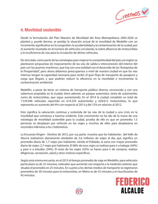 89 alcalde
4. Movilidad sostenible
Desde la formulación del Plan Maestro de Movilidad del Área Metropolitana 2005-2020 se
planteó y, puede decirse, se predijo la situación actual de la movilidad de Medellín con un
incremento significativo en la congestión, la accidentalidad y la contaminación de la ciudad, por
el aumento inusitado en el número de vehículos circulando, la sobre afluencia de motocicletas
y la insuficiencia de vías para la circulación de dichos vehículos.
De otro lado, como parte de las estrategias para mejorar la competitividad del país y la región se
plantearon propuestas de mejoramiento de las vías de salida e interconexión del interior del
país con los puertos marítimos, que hoy son una realidad con el desarrollo de las“Autopistas de
la Prosperidad”, pero ahora debemos preocuparnos a nivel de nuestra ciudad en que las vías
internas tengan la capacidad necesaria para recibir el gran flujo de transporte de pasajeros y
carga que llegará, y que podrían reducir la eficiencia en la movilidad e incrementar la
contaminación ambiental.
Medellín, a pesar de tener un sistema de transporte público diverso, reconocido y con una
cobertura aceptable en la ciudad, tiene además un parque automotor, tanto de automóviles
como de motocicletas, que sigue aumentando. En el 2014 la ciudad completó un total de
1’234.946 vehículos repartido en 614.334 automóviles y 620.612 motocicletas, lo que
representa un aumento del 4% con respecto al 2013 y del 12% en relación al 2012.
Esto significa la saturación continua y sostenida de las vías de la ciudad y una crisis en la
movilidad que comienza a hacerse evidente. Este crecimiento no ha ido de la mano de una
estrategia de movilidad sostenible para la ciudad, prueba de ello es que en promedio 1.5
personas se desplazan por vehículo en los viajes y muchos de ellos para desplazarse en
recorridos inferiores a los 2 kilómetros.
La Encuesta Origen - Destino de 2012, por sus parte, muestra que los habitantes del Valle de
Aburrá realizamos diariamente alrededor de 5,6 millones de viajes al día, que significa un
promedio diario de 1,7 viajes por habitante, siendo el Poblado, la zona con mayor promedio
diario de viajes: 2,7 viajes por habitante. El 68% de esos viajes se realizan para ir a trabajar (44%)
y para ir a estudiar (24%). El resto de los viajes (32%) se hacen para ir de compras, realizar
diligencias, recreación, salud y otros motivos específicos.
Según esta misma encuesta, en el 2012 el tiempo promedio de viaje en Medellín, para vehículos
particulares es de 33 minutos, indicador que aumentó con respecto a la medición anterior que
situaba el promedio en 25 minutos. En cuanto a los demás medios de transporte se registraron
promedios de 30 minutos para la motocicleta, en Metro es de 55 minutos y en bus/busetas de
45 minutos.
 