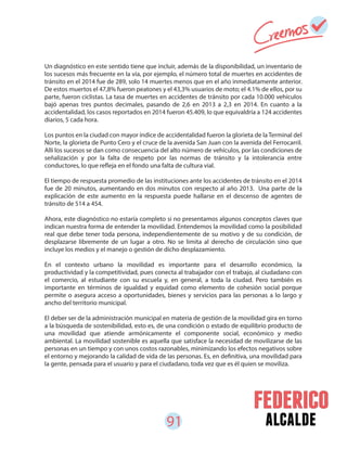 91 alcalde
Un diagnóstico en este sentido tiene que incluir, además de la disponibilidad, un inventario de
los sucesos más frecuente en la vía, por ejemplo, el número total de muertes en accidentes de
tránsito en el 2014 fue de 289, solo 14 muertes menos que en el año inmediatamente anterior.
De estos muertos el 47,8% fueron peatones y el 43,3% usuarios de moto; el 4.1% de ellos, por su
parte, fueron ciclistas. La tasa de muertes en accidentes de tránsito por cada 10.000 vehículos
bajó apenas tres puntos decimales, pasando de 2,6 en 2013 a 2,3 en 2014. En cuanto a la
accidentalidad, los casos reportados en 2014 fueron 45.409, lo que equivaldría a 124 accidentes
diarios, 5 cada hora.
Los puntos en la ciudad con mayor índice de accidentalidad fueron la glorieta de la Terminal del
Norte, la glorieta de Punto Cero y el cruce de la avenida San Juan con la avenida del Ferrocarril.
Allí los sucesos se dan como consecuencia del alto número de vehículos, por las condiciones de
señalización y por la falta de respeto por las normas de tránsito y la intolerancia entre
conductores, lo que refleja en el fondo una falta de cultura vial.
El tiempo de respuesta promedio de las instituciones ante los accidentes de tránsito en el 2014
fue de 20 minutos, aumentando en dos minutos con respecto al año 2013. Una parte de la
explicación de este aumento en la respuesta puede hallarse en el descenso de agentes de
tránsito de 514 a 454.
Ahora, este diagnóstico no estaría completo si no presentamos algunos conceptos claves que
indican nuestra forma de entender la movilidad. Entendemos la movilidad como la posibilidad
real que debe tener toda persona, independientemente de su motivo y de su condición, de
desplazarse libremente de un lugar a otro. No se limita al derecho de circulación sino que
incluye los medios y el manejo o gestión de dicho desplazamiento.
En el contexto urbano la movilidad es importante para el desarrollo económico, la
productividad y la competitividad, pues conecta al trabajador con el trabajo, al ciudadano con
el comercio, al estudiante con su escuela y, en general, a toda la ciudad. Pero también es
importante en términos de igualdad y equidad como elemento de cohesión social porque
permite o asegura acceso a oportunidades, bienes y servicios para las personas a lo largo y
ancho del territorio municipal.
El deber ser de la administración municipal en materia de gestión de la movilidad gira en torno
a la búsqueda de sostenibilidad, esto es, de una condición o estado de equilibrio producto de
una movilidad que atiende armónicamente el componente social, económico y medio
ambiental. La movilidad sostenible es aquella que satisface la necesidad de movilizarse de las
personas en un tiempo y con unos costos razonables, minimizando los efectos negativos sobre
el entorno y mejorando la calidad de vida de las personas. Es, en definitiva, una movilidad para
la gente, pensada para el usuario y para el ciudadano, toda vez que es él quien se moviliza.
 