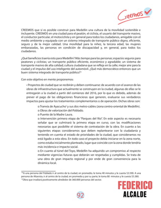 92 alcalde
• Proyectos de ciudad que se recibirán y deben continuarse: de acuerdo con el avance de las
obras de infraestructura que actualmente se construyen en la ciudad, algunas de ellas se le
entregarán a la ciudad a partir del comienzo del 2016, por lo que es debido, además de
prever el pago de las obligaciones financieras que generen, evaluarse sus verdaderos
impactos para ajustar los tratamientos complementarios o de operación. Dichas obras son:
o Tranvía de Ayacucho y sus dos metro-cables (zona centro-oriental de Medellín).
o Obras de valorización del Poblado.
o Puente de la Madre Laura.
o Intervención primera etapa de “Parques del Río”. En este aspecto es necesario
señalar que se culminará la primera etapa en curso, con las modificaciones
necesarias que posibilite el sistema de contratación de la obra. En cuanto a las
siguientes etapas consideramos que deben replantearse con la ciudadanía y
teniendo en cuenta el estado de prioridades de la ciudad, que consideramos no
está ligado a esta obra. En todo caso el proyecto debía iniciarse en la zona norte,
como estaba inicialmente planteado, lugar que coincide con la zona donde tendría
más incidencia e impacto social.
o En cuanto al túnel del Toyo, Medellín ha adquirido un compromiso al respecto
mediante vigencias futuras que deberán ser respetadas y cumplidas. Se trata de
una obra de gran impacto regional y por ende de gran conveniencia para la
dinámica local.
CREEMOS que sí es posible construir para Medellín una cultura de la movilidad sostenible e
incluyente. CREEMOS en una ciudad para el peatón, el ciclista, el usuario del transporte masivo,
el conductor particular, el motociclista y en general para todos los ciudadanos, amigable con el
medio ambiente y equipada con un sistema integrado de transporte público digno, eficiente,
seguro y de la mejor calidad. Una movilidad para la niñez, la tercera edad, las mujeres
embarazadas, las personas en condición de discapacidad y, en general, para todos los
ciudadanos.
¿Qué beneficios traería esto para Medellín? Más tiempo para las personas; espacios seguros para
peatones y ciclistas; un transporte público eficiente, económico y agradable; un sistema de
transporte masivo de alta calidad; cultura ciudadana que se refleja en la calle; mejor aire para la
ciudad y el impulso del uso inteligente del automóvil. ¿Qué más democrático entonces que un
buen sistema integrado de transporte público?
Con este objetivo en mente proponemos:
50
A una persona del Poblado ir al centro de la ciudad, en promedio, le toma 40 minutos y le cuesta $3.590. A una
persona de Altavista, ir al centro de la ciudad, en promedio y por su parte, le toma 80 minutos y le cuesta $5.380.
Obra que irradiará positivamente alrededor de 360.000 personas del sector.51
50
51
 