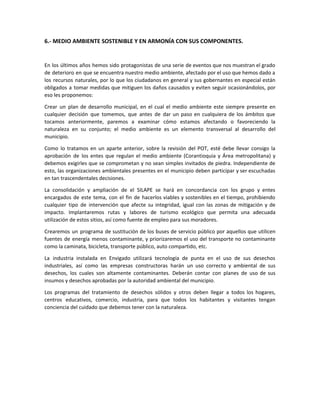 6.- MEDIO AMBIENTE SOSTENIBLE Y EN ARMONÍA CON SUS COMPONENTES.
En los últimos años hemos sido protagonistas de una serie de eventos que nos muestran el grado
de deterioro en que se encuentra nuestro medio ambiente, afectado por el uso que hemos dado a
los recursos naturales, por lo que los ciudadanos en general y sus gobernantes en especial están
obligados a tomar medidas que mitiguen los daños causados y eviten seguir ocasionándolos, por
eso les proponemos:
Crear un plan de desarrollo municipal, en el cual el medio ambiente este siempre presente en
cualquier decisión que tomemos, que antes de dar un paso en cualquiera de los ámbitos que
tocamos anteriormente, paremos a examinar cómo estamos afectando o favoreciendo la
naturaleza en su conjunto; el medio ambiente es un elemento transversal al desarrollo del
municipio.
Como lo tratamos en un aparte anterior, sobre la revisión del POT, esté debe llevar consigo la
aprobación de los entes que regulan el medio ambiente (Corantioquia y Área metropolitana) y
debemos exigirles que se comprometan y no sean simples invitados de piedra. Independiente de
esto, las organizaciones ambientales presentes en el municipio deben participar y ser escuchadas
en tan trascendentales decisiones.
La consolidación y ampliación de el SILAPE se hará en concordancia con los grupo y entes
encargados de este tema, con el fin de hacerlos viables y sostenibles en el tiempo, prohibiendo
cualquier tipo de intervención que afecte su integridad, igual con las zonas de mitigación y de
impacto. Implantaremos rutas y labores de turismo ecológico que permita una adecuada
utilización de estos sitios, así como fuente de empleo para sus moradores.
Crearemos un programa de sustitución de los buses de servicio público por aquellos que utilicen
fuentes de energía menos contaminante, y priorizaremos el uso del transporte no contaminante
como la caminata, bicicleta, transporte público, auto compartido, etc.
La industria instalada en Envigado utilizará tecnología de punta en el uso de sus desechos
industriales, así como las empresas constructoras harán un uso correcto y ambiental de sus
desechos, los cuales son altamente contaminantes. Deberán contar con planes de uso de sus
insumos y desechos aprobadas por la autoridad ambiental del municipio.
Los programas del tratamiento de desechos sólidos y otros deben llegar a todos los hogares,
centros educativos, comercio, industria, para que todos los habitantes y visitantes tengan
conciencia del cuidado que debemos tener con la naturaleza.
 
