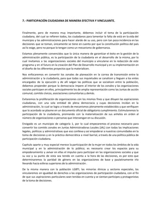 7.- PARTICIPACIÓN CIUDADANA DE MANERA EFECTIVA Y VINCULANTE.
Finalmente, pero de manera muy importante, debemos incluir el tema de la participación
ciudadana, del cual se refieren todos, los ciudadanos para lamentar la falta de está en la vida del
municipio y las administraciones para hacer alarde de su uso, pero con tan poca incidencia en las
decisiones que se toman, únicamente se tiene en cuenta por que la constitución política del país
así lo exige, pero no porque lo tengan como un mecanismo de gobernanza.
Estamos plenamente convencidos que la única manera de garantizar el éxito en la gestión de la
administración pública, es la participación de la ciudadanía en el desarrollo de la misma, por lo
cual invitamos a las organizaciones sociales del municipio a vincularse en la redacción de este
programa y en el futuro en la creación del Plan de Desarrollo municipal y en su implementación en
el diseño de los diferentes proyectos que lo materialicen.
Nos enfocaremos en convertir los zonales de planeación en la correa de transmisión entre la
administración y la ciudadanía, para que todas sus inquietudes se canalicen y lleguen a los entes
encargados de la ejecución y de allí salgan las políticas que se socialicen entre la población,
debemos propender porque la democracia impere al interior de los zonales y las organizaciones
sociales participen en ellos, principalmente los de amplia representación como las Juntas de acción
comunal, comités cívicos, asociaciones comunitarias y demás.
Evitaremos la proliferación de organizaciones con los mismos fines y que diluyen las aspiraciones
ciudadanas, con una sola entidad de plena democracia y cuyas decisiones incidan en la
administración, lo cual se logra a través de mecanismos plenamente establecidos y que verifiquen
que lo acordado se plasme en un documento oficial de obligatorio cumplimiento. Estimularemos la
participación de la ciudadanía, premiando con la materialización de sus anhelos en orden al
número de organizaciones o personas que intervengan en su discusión.
Envigado es un municipio de categoría 1, por lo cual empezaremos el proceso necesario para
convertir los comités zonales en Juntas Administradoras Locales (JAL) con todas las implicaciones
legales, políticas y administrativas que eso conlleva y así empoderar a nuestras comunidades en la
toma de decisiones y en la práctica democrática a nivel barrial, a través de una política pública de
participación ciudadana.
Capítulo aparte y muy especial merece la participación de la mujer en todos los ámbitos de la vida
municipal y en la administración de lo público; es necesario crear los espacios para su
empoderamiento y avivar en ellas el impulso para participar en las organizaciones sociales y que
su voz y su punto de vista sea tenido en cuenta a la hora de las decisiones, es por esto que
determinaremos la paridad de género en las organizaciones de base y paulatinamente irlo
llevando hacia esferas superiores de la administración .
De la misma manera con la población LGBTI, las minorías étnicas y sectores especiales, los
vincularemos en igualdad de derechos a las organizaciones de participación ciudadana, con el fin
de que sus aspiraciones particulares sean tenidas en cuenta y se sientan partícipes y protagonistas
de la toma de decisiones.
 