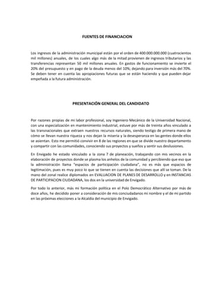 FUENTES DE FINANCIACION
Los ingresos de la administración municipal están por el orden de 400.000.000.000 (cuatrocientos
mil millones) anuales, de los cuales algo más de la mitad provienen de ingresos tributarios y las
transferencias representan 50 mil millones anuales. En gastos de funcionamiento se invierte el
20% del presupuesto y en pago de la deuda menos del 10%; dejando para inversión más del 70%.
Se deben tener en cuenta las apropiaciones futuras que se están haciendo y que pueden dejar
empeñada a la futura administración.
PRESENTACIÓN GENERAL DEL CANDIDATO
Por razones propias de mi labor profesional, soy Ingeniero Mecánico de la Universidad Nacional,
con una especialización en mantenimiento industrial, estuve por más de treinta años vinculado a
las transnacionales que extraen nuestros recursos naturales, siendo testigo de primera mano de
cómo se llevan nuestra riqueza y nos dejan la miseria y la desesperanza en las gentes donde ellos
se asientan. Esto me permitió convivir en 8 de las regiones en que se divide nuestro departamento
y compartir con las comunidades, conociendo sus proyectos y sueños y sentir sus desilusiones.
En Envigado he estado vinculado a la zona 7 de planeación, trabajando con mis vecinos en la
elaboración de proyectos donde se plasma los anhelos de la comunidad y percibiendo que eso que
la administración llama “espacios de participación ciudadana”, no es más que espacios de
legitimación, pues es muy poco lo que se tienen en cuenta las decisiones que allí se toman. De la
mano del zonal realice diplomados en EVALUACION DE PLANES DE DESARROLLO y en INSTANCIAS
DE PARTICIPACION CIUDADANA, los dos en la universidad de Envigado.
Por todo lo anterior, más mi formación política en el Polo Democrático Alternativo por más de
doce años, he decidido poner a consideración de mis conciudadanos mi nombre y el de mi partido
en las próximas elecciones a la Alcaldía del municipio de Envigado.
 