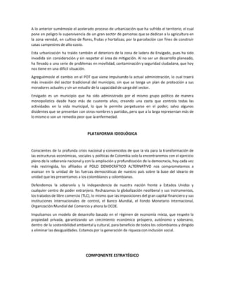 A lo anterior sumémosle el acelerado proceso de urbanización que ha sufrido el territorio, el cual
pone en peligro la supervivencia de un gran sector de personas que se dedican a la agricultura en
la zona veredal, en cultivo de flores, frutas y hortalizas; por la parcelación con fines de construir
casas campestres de alto costo.
Esta urbanización ha traído también el deterioro de la zona de ladera de Envigado, pues ha sido
invadida sin consideración y sin respetar el área de mitigación. Al no ser un desarrollo planeado,
ha llevado a una serie de problemas en movilidad, contaminación y seguridad ciudadana, que hoy
nos tiene en una difícil situación.
Agreguémosle el cambio en el POT que viene impulsando la actual administración, lo cual traerá
más invasión del sector tradicional del municipio, sin que se tenga un plan de protección a sus
moradores actuales y sin un estudio de la capacidad de carga del sector.
Envigado es un municipio que ha sido administrado por el mismo grupo político de manera
monopolística desde hace más de cuarenta años, creando una casta que controla todas las
actividades en la vida municipal, lo que le permite perpetuarse en el poder; salvo algunos
disidentes que se presentan con otros nombres y partidos, pero que a la larga representan más de
lo mismo o son un remedio peor que la enfermedad.
PLATAFORMA IDEOLÓGICA
Conscientes de la profunda crisis nacional y convencidos de que la vía para la transformación de
las estructuras económicas, sociales y políticas de Colombia solo la encontraremos con el ejercicio
pleno de la soberanía nacional y con la ampliación y profundización de la democracia, hoy cada vez
más restringida, los afiliados al POLO DEMOCRÁTICO ALTERNATIVO nos comprometemos a
avanzar en la unidad de las fuerzas democráticas de nuestro país sobre la base del ideario de
unidad que les presentamos a los colombianos y colombianas.
Defendemos la soberanía y la independencia de nuestra nación frente a Estados Unidos y
cualquier centro de poder extranjero. Rechazamos la globalización neoliberal y sus instrumentos,
los tratados de libre comercio (TLC), lo mismo que las imposiciones del gran capital financiero y sus
instituciones internacionales de control, el Banco Mundial, el Fondo Monetario Internacional,
Organización Mundial del Comercio y ahora la OCDE.
Impulsamos un modelo de desarrollo basado en el régimen de economía mixta, que respete la
propiedad privada, garantizando un crecimiento económico próspero, autónomo y soberano,
dentro de la sostenibilidad ambiental y cultural, para beneficio de todos los colombianos y dirigido
a eliminar las desigualdades. Estamos por la generación de riqueza con inclusión social.
COMPONENTE ESTRATÉGICO
 