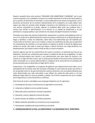 Nuestra campaña tiene como premisa “ENVIGADO CON HONESTIDAD Y DIGNIDAD”, por lo que
nuestra propuesta a los ciudadanos se basa en un cambio diametral en la forma de hacer política y
por su puesto, de administrar el municipio, lo cual se debe ejercer de manera transparente y con la
presencia permanente de los sectores representativos de la ciudadanía, los cuales deben estar
seguro que todas las acciones están dirigidas a favorecer a los habitantes en su conjunto y no a
una minoría enquistada en el poder, además, el ciudadano debe sentir que cualquier bien o
servicio que brinde la administración, él lo merece en su calidad de beneficiario y no por
pertenecer a un grupo político o por someterse a los abusos de algún funcionario municipal.
Tomando como base esta premisa fundamental, proponemos a nuestros conciudadanos el dar un
viro en el rumbo de la administración de nuestro municipio y enfocarnos en un desarrollo que nos
llegue y beneficie a todos los habitantes, sobre todo a los tradicionales que han habitado por
muchos años el territorio, que se nos respete y mejore las condiciones de vida, que nos garantice
las características de vivienda y a los que posean un negocio no perder la fuente de ingresos que
siempre ha tenido. Que todo lo nuevo que llegue a nuestro territorio nos traiga beneficio y no
desplazamiento, que mejore nuestro modo de vida y no que lo empeore.
Estamos seguros que por las características de nuestro municipio y el potencial que hay en sus
habitantes, tenemos las condiciones para mejorar la calidad de vida de los envigadeños, no falta
sino la voluntad política para hacerlo y una administración que aúne todos los factores y los
oriente en el logro del bien común, que se preocupe por facilitar el encuentro de los sectores que
están interesados en un avance determinado en cualquiera de las áreas del vivir en sociedad y dé
las herramientas para su desarrollo y el logro del fin común.
Proponemos a los envigadeños un programa de gobierno que elaboraremos entre todos, con la
participación de las fuerzas vivas del municipio, enfocados en unas líneas de acción que vienen a
ser las grandes áreas en las que centralicemos nuestros esfuerzos y con unos planes banderas que
serán determinados por cada comunidad y que reflejen los sueños de cada sector y a lo cual
debemos dirigir todos los recursos posibles y viables, con el firme compromiso de cara a ustedes
que lo lograremos o nunca merecimos su confianza.
Estas líneas de acción o estratégicas que propongo trabajemos son las siguientes:
1.- Consolidación de la paz, la convivencia y la seguridad en el territorio
2.- Urbanismo y hábitat rural con sentido humano.
3.- Desarrollo social y económico inclusivo y equitativo.
4.- Educación, cultura y deporte al alcance de todos.
5.- Salud a tiempo, de calidad y con énfasis preventivo
6.- Medio ambiente sostenible y en armonía con sus componentes.
7.- Participación ciudadana de manera efectiva y vinculante
1.- CONSOLIDACIÓN DE LA PAZ, LA CONVIVENCIA Y LA SEGURIDAD EN EL TERRITORIO.
 