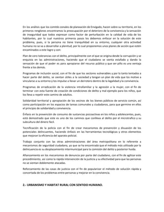 En los análisis que los comités zonales de planeación de Envigado, hacen sobre su territorio, en los
primeros renglones encontramos la preocupación por el deterioro de la convivencia y la sensación
de inseguridad que todos expresan como factor de perturbación en la calidad de vida de los
habitantes, por lo cual nuestros primeros pasos los debemos enfocar en la solución de este
problema, pues, si la persona no tiene tranquilidad en su entorno, cualquier otra actividad
humana no se va a desarrollar a plenitud, por lo cual proponemos unos planes de acción que estén
encaminados a este logro y son:
Plan de cero tolerancias con el delito, principalmente con el que se origina desde la corrupción y se
enquista en las administraciones, haciendo que el ciudadano se sienta estafado y dando la
sensación de que el poder es para apropiarse del recurso público y que ser pillo es una ventaja
frente a los demás.
Programas de inclusión social, con el fin de que los sectores vulnerables y por lo tanto tentados a
hacer parte del delito, se sientan útiles a la sociedad y tengan un plan de vida que los motive a
vincularse a su entorno y los impulse a llevar un derrotero dentro de la legalidad y la convivencia.
Programas de erradicación de la violencia intrafamiliar y la agresión a la mujer, con el fin de
terminar con esta fuente de creación de condiciones de delito y mal ejemplo para los niños, que
los lleva a repetir este camino de adultos.
Solidaridad territorial y apropiación de los vecinos de los bienes públicos de servicio común, así
como participación en los espacios de tareas comunales y ciudadanos, para que germine en ellos
el principio de solidaridad y convivencia.
Énfasis en la prevención de consumo de sustancias psicoactivas en los niños y adolescentes, pues,
está demostrado que este es uno de los caminos que conlleva al delito por el microtrafico y su
subcultura del dinero fácil.
Tecnificación de la policía con el fin de crear mecanismos de prevención y disuasión de los
potenciales delincuentes, haciendo énfasis en las herramientas tecnológicas y otros elementos
que mejoran la eficiencia del aparato policial.
Trabajo conjunto con las otras administraciones del área metropolitana en lo referente a
mecanismos de seguridad ciudadana, ya que se ha encontrado que el método más utilizado por la
delincuencia es su desplazamiento intermunicipal para la comisión del delito y posterior huida.
Afianzamiento en los mecanismos de denuncia por parte del ciudadano, con el fin de agilizar este
procedimiento, así como la rápida intervención de la justicia y su efectividad para que las personas
no se sientan doblemente atacadas.
Reforzamiento de las casas de justicia con el fin de popularizar el método de solución rápida y
concertada de los problemas entre personas y mejorar en la convivencia.
2.- URBANISMO Y HABITAT RURAL CON SENTIDO HUMANO.
 