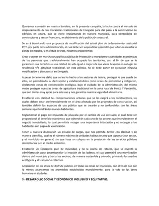 Queremos convertir en nuestra bandera, en la presente campaña, la lucha contra el método de
desplazamiento de los moradores tradicionales de Envigado para dar paso a la construcción de
edificios en altura, que se viene implantando en nuestro municipio, para beneplácito de
constructores y sector financiero, en detrimento de la población ancestral.
Se está tramitando una propuesta de modificación del actual plan de ordenamiento territorial
POT, por parte de la administración, el cual debe ser suspendido y permitir que la futura alcaldía lo
ponga en marcha, y en virtud de esto, nosotros proponemos:
Crear y poner en marcha una política pública de Protección a moradores y actividades económicas
de las personas que tradicionalmente han ocupado los territorios, con el fin de que se le
garanticen sus derechos a una calidad de vida igual o mejor a la que viene llevando en su lugar de
residencia y/o actividad tradicional, sin esta política, no se debe poner en ejecución ninguna
modificación o plan parcial en Envigado.
A pesar del enorme daño que se les ha hecho a los sectores de ladera, proteger lo que queda de
ellos, no permitiendo su destrucción y estableciéndolos como áreas de protección y mitigación,
declarando zonas de conservación ecológica, bajo el cuidado de la administración; del mismo
modo proteger nuestras áreas de agricultura tradicional en la zona rural de Perico Y Pantanillo,
que son tierras muy aptas para este uso y nos garantiza nuestra seguridad alimentaria.
Establecer con claridad las compensaciones urbanas que se les exigirá a los constructores, las
cuales deben estar preferencialmente en el área afectada por los proyectos de construcción, así
también definir los espacios de uso público que se crearán y no confundirlos con las áreas
comunes que tendrán los nuevos habitantes.
Reglamentar el pago del impuesto de plusvalía por el cambio de uso del suelo, el cual debe ser
proporcional al beneficio económico que obtendrán cada uno de los actores que intervienen en el
negocio inmobiliario, lo cual permitiría recoger una importante tributación y no recargar a los
habitantes con pagos de valorización.
Tener a nuestra disposición un estudio de cargas, que nos permita definir con claridad y de
manera científica, cual es el número máximo de unidades habitacionales que soportaría un sector,
y el municipio en general, sin que haya un colapso en la prestación de los servicios públicos
domiciliarios y en el medio ambiente.
Establecer un verdadero plan de movilidad, y no la colcha de retazos, que se inventó la
administración para desembotellar la invasión de las laderas, el cual permitirá una movilización
dentro del municipio y hacia los vecinos, de manera sostenible y cómoda; primando los medios
ecológicos y el transporte colectivo.
Ampliación de los sitios de disfrute público, en todas las zonas del municipio, con el fin de que por
lo menos alcancemos los promedios establecidos mundialmente, para la vida de los seres
humanos en ciudades.
3.- DESARROLLO SOCIAL Y ECONÓMICO INCLUSIVO Y EQUITATIVO.
 