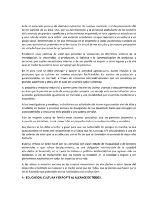 Ante el acelerado proceso de desindustrialización de nuestro municipio y el desplazamiento del
sector agrícola de su área rural, por las parcelaciones; y la presencia apabullante de los sectores
del comercio de grandes superficies y de los servicios en general; se hace urgente un estudio serio
y una ruta de acción para definir una vocación económica, no que favorezca a un sector o a un
grupo social determinado, si no que inmiscuya en el desarrollo a todas las personas y a todos los
sectores económicos presentes en el territorio. En virtud de ese estudio y de nuestra percepción
de sociedad que queremos, les proponemos:
Establecer unas cadenas de valor que permitan la vinculación de diferentes sectores de la
investigación, la creatividad, la producción, la logística y la comercialización de productos y
servicios, que suplan necesidades internas y de ser posible se saquen a otros lugares y a la vez
sean el medio de sustento de un variado grupo de personas.
En el área rural se debe proteger y apoyar la actividad agropecuaria, dando impulso a los
productos que se cultivan en nuestro municipio facilitándoles los medios de producción y
garantizándoles un mercado a través de convenios interinstitucionales con los comercios de
grandes superficies y otros, con el pago de un precio justo y a tiempo.
Al pequeño y mediano industrial y comerciante llevarle los últimos avances y descubrimientos en
su área que le permita ser más eficiente y poder competir con ventaja en la comercialización de su
producto, garantizándole igualmente un mercado y una rentabilidad que le permita mantenerse y
expandirse.
A los investigadores y creativos, subsidiarles sus actividades de manera que puedan vivir de ellas y
ayudarles en buscar y sostener canales de divulgación de sus creaciones hasta que consigan ser
autosostenibles y vincularlos en lo posible a una cadena de valor.
Con las mujeres cabeza de familia crear sistemas asociativos que les permitan desarrollar y
expandir sus iniciativas, hasta convertirlas en pequeñas industrias autosostenibles y rentables.
Los jóvenes se les debe orientar y guiar para que sus potenciales los pongan en marcha, ya sea
capacitándose en áreas del conocimiento o la lúdica que les satisfaga y/o vinculándolos a una de
las cadenas de valor que se establezcan, con el fin de que lo conviertan en su modo de desarrollo
humano.
Especial énfasis se debe hacer con las personas con algún estado de incapacidad o de sectores
vulnerables o que sufran desplazamiento; es una obligación irrenunciable de la sociedad
vincularlos al desarrollo, no a través de dadivas o políticas asistencialistas que agravan más su
condición, si no de mecanismos que les facilite su inserción en la sociedad y lleguen a ser
plenamente autónomos en todos los aspectos de su vida.
A las etnias o minorías sociales se les crearan mecanismos de vinculación a estas tareas del
desarrollo y facilitarle su inserción a el medio social que los rodea, que se sientan que hacen parte
de él, haciendo que potencialicen sus habilidades y las usufructúen.
4.- EDUCACION, CULTURA Y DEPORTE AL ALCANCE DE TODOS.
 