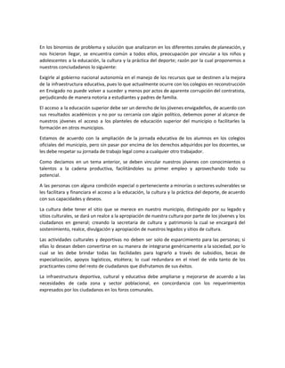 En los binomios de problema y solución que analizaron en los diferentes zonales de planeación, y
nos hicieron llegar, se encuentra común a todos ellos, preocupación por vincular a los niños y
adolescentes a la educación, la cultura y la práctica del deporte; razón por la cual proponemos a
nuestros conciudadanos lo siguiente:
Exigirle al gobierno nacional autonomía en el manejo de los recursos que se destinen a la mejora
de la infraestructura educativa, pues lo que actualmente ocurre con los colegios en reconstrucción
en Envigado no puede volver a suceder y menos por actos de aparente corrupción del contratista,
perjudicando de manera notoria a estudiantes y padres de familia.
El acceso a la educación superior debe ser un derecho de los jóvenes envigadeños, de acuerdo con
sus resultados académicos y no por su cercanía con algún político, debemos poner al alcance de
nuestros jóvenes el acceso a los planteles de educación superior del municipio o facilitarles la
formación en otros municipios.
Estamos de acuerdo con la ampliación de la jornada educativa de los alumnos en los colegios
oficiales del municipio, pero sin pasar por encima de los derechos adquiridos por los docentes, se
les debe respetar su jornada de trabajo legal como a cualquier otro trabajador.
Como decíamos en un tema anterior, se deben vincular nuestros jóvenes con conocimientos o
talentos a la cadena productiva, facilitándoles su primer empleo y aprovechando todo su
potencial.
A las personas con alguna condición especial o perteneciente a minorías o sectores vulnerables se
les facilitara y financiara el acceso a la educación, la cultura y la práctica del deporte, de acuerdo
con sus capacidades y deseos.
La cultura debe tener el sitio que se merece en nuestro municipio, distinguido por su legado y
sitios culturales, se dará un realce a la apropiación de nuestra cultura por parte de los jóvenes y los
ciudadanos en general; creando la secretaria de cultura y patrimonio la cual se encargará del
sostenimiento, realce, divulgación y apropiación de nuestros legados y sitios de cultura.
Las actividades culturales y deportivas no deben ser solo de esparcimiento para las personas; si
ellas lo desean deben convertirse en su manera de integrarse genéricamente a la sociedad, por lo
cual se les debe brindar todas las facilidades para lograrlo a través de subsidios, becas de
especialización, apoyos logísticos, etcétera; lo cual redundara en el nivel de vida tanto de los
practicantes como del resto de ciudadanos que disfrutamos de sus éxitos.
La infraestructura deportiva, cultural y educativa debe ampliarse y mejorarse de acuerdo a las
necesidades de cada zona y sector poblacional, en concordancia con los requerimientos
expresados por los ciudadanos en los foros comunales.
 