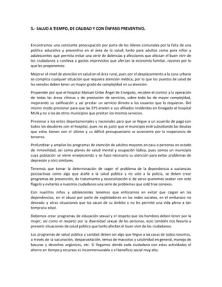 5.- SALUD A TIEMPO, DE CALIDAD Y CON ÉNFASIS PREVENTIVO.
Encontramos una constante preocupación por parte de los líderes comunales por la falta de una
política educativa y preventiva en el área de la salud; tanto para adultos como para niños y
adolescentes que permita evitar una serie de dolencias y afecciones que afectan el buen vivir de
los ciudadanos y conlleva a gastos imprevistos que afectan la economía familiar, razones por lo
que les proponemos:
Mejorar el nivel de atención en salud en el área rural, pues por el desplazamiento a la zona urbana
se complica cualquier situación que requiera atención médica, por lo que los puestos de salud de
las veredas deben tener un mayor grado de complejidad en su atención.
Propender por que el hospital Manuel Uribe Ángel de Envigado, recobre el control y la operación
de todas las áreas clínicas y de prestación de servicios, sobre todo las de mayor complejidad,
mejorando su calificación y así prestar un servicio directo a los usuarios que lo requieran. Del
mismo modo presionar para que las EPS envíen a sus afiliados residentes en Envigado al hospital
MUA y no a los de otros municipios que prestan los mismos servicios.
Presionar a los entes departamentales y nacionales para que se llegue a un acuerdo de pago con
todos los deudores con el hospital, pues no es justo que el municipio esté subsidiando las deudas
que estos tienen con el último y su déficit presupuestario se acreciente por la inoperancia de
terceros.
Profundizar y ampliar los programas de atención de adultos mayores en casa o personas en estado
de inmovilidad, así como planes de salud mental y ocupación lúdica, pues somos un municipio
cuya población se viene envejeciendo y se hace necesario su atención para evitar problemas de
depresión y otro similares.
Tenemos que tomar la determinación de coger el problema de la dependencia a sustancias
psicoactivas como algo que atañe a la salud pública y no solo a la policía, se deben crear
programas de prevención, de tratamiento y resocialización si de veras queremos acabar con este
flagelo y evitarles a nuestros ciudadanos una serie de problemas que esté trae conexos.
Con nuestros niños y adolescentes tenemos que enfocarnos en evitar que caigan en las
dependencias, en el abuso por parte de explotadores en las redes sociales, en el embarazo no
deseado y otras situaciones que los sacan de su ámbito y no les permite una vida plena a tan
temprana edad.
Debemos crear programas de educación sexual y el respeto que los hombres deben tener por la
mujer; así como el respeto por la diversidad sexual de las personas, esto también nos llevaría a
prevenir situaciones de salud pública que tanto afectan el buen vivir de los ciudadanos.
Los programas de salud pública y sanidad deben ser algo que llegue a las casas de todos nosotros,
a través de la vacunación, desparasitación, temas de mascotas y salubridad en general, manejo de
basuras y desechos orgánicos, etc. Si llegamos donde cada ciudadano con estas actividades el
ahorro en tiempo y recursos es inconmensurable y el beneficio social muy alto.
 