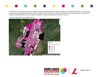 Página 11 de 41
Al determinar las áreas del casco urbano con mayor pobreza multidimensional, los barrios ubicados en las periferias del norte y sur, son los que
presentan pobreza multidimensional mayor al 80%, y justamente es en estos sectores, donde se encuentran los mayores problemas de microtráfico y
expendio de estupefacientes, así como también, son lugares en dónde la intervención del estado es casi nula.
 