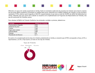 Página 17 de 41
Diferente a lo que se ha venido propiciando en Lérida, frente al crecimiento acelerado de proyectos de vivienda nueva bajo la creencia
de que existe déficit cuantitativo, el municipio en realidad tiene mayor afectación por el déficit cualitativo de vivienda, ya que el primero
representa 7,73%, mientras que el segundo, el 28,15% respectivamente, lo que suma un total de 35,99% de déficit de habitacional en
Lérida, indicando que gran parte de la solución se encuentra en la implementación de Programas de Mejoramiento de Vivienda, más
que de construcción de viviendas nuevas.
Para disminuir el Déficit de Vivienda Cualitativo, las principales variables a priorizar, deberán ser:
Variable Número de Viviendas
Hacinamiento mitigable 838
Material de pisos 278
Cocina 250
Agua para cocinar 336
Alcantarillado 209
Energía 60
Recolección de Basuras 611
En cuanto a la caracterización de los tipos de vivienda predominando en Lérida, se encontró que el 93% corresponde a Casa, el 5% a
Apartamentos y el 2% a Tipo Cuarto y el resto en otro tipo de vivienda.
93%
5% 2%
Tipos de Vivienda
Casa Apartamento Tipo cuarto
 