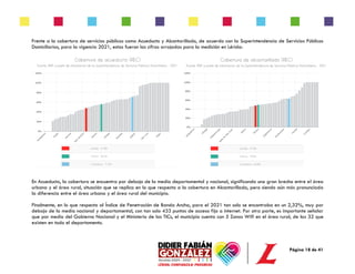 Página 18 de 41
Frente a la cobertura de servicios públicos como Acueducto y Alcantarillado, de acuerdo con la Superintendencia de Servicios Públicos
Domiciliarios, para la vigencia 2021, estas fueron las cifras arrojadas para la medición en Lérida:
En Acueducto, la cobertura se encuentra por debajo de la media departamental y nacional, significando una gran brecha entre el área
urbana y el área rural, situación que se replica en lo que respecta a la cobertura en Alcantarillado, pero siendo aún más pronunciada
la diferencia entre el área urbana y el área rural del municipio.
Finalmente, en lo que respecta al Índice de Penetración de Banda Ancha, para el 2021 tan solo se encontraba en un 2,32%, muy por
debajo de la media nacional y departamental, con tan solo 433 puntos de acceso fijo a internet. Por otra parte, es importante señalar
que por medio del Gobierno Nacional y el Ministerio de las TICs, el municipio cuenta con 5 Zonas Wifi en el área rural, de las 32 que
existen en todo el departamento.
 