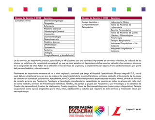 Página 21 de 41
Grupos de Servicio | 2022 Servicios
Consulta Externa Otorrinolaringología
Ortopedia
Enfermería
Medicina General
Odontología General
Vacunación
Gastroenterología
Ginecobstetricia
Medicina Interna
Oftalmología
Optometría
Pediatría
Urología
Cirugía General y Maxilofacial
Grupos de Servicio | 2022 Servicios
Apoyo Logístico y
Complementación
Terapéutica
Laboratorio Clínico
Toma de Muestras de
Laboratorio
Servicio Farmacéutico
Toma de Muestras de Cuello
Uterino y Ginecológicas
Fisioterapia
Terapia Respiratoria
Imágenes Diagnósticas – No
Ionizante
Imágenes Diagnósticas –
Ionizante
De lo anterior, es importante precisar, que si bien, el HRSE cuenta con una variedad importante de servicios ofrecidos, la calidad de los
mismos no satisface a la comunidad en general, ya que se usual escuchar el descontento de los usuarios, debido a las excesivas demoras
en la asignación de citas, fallas en la atención en los servicios de urgencias, o simplemente por algunos tratos deshumanizados por parte
del personal médico y de enfermería.
Finalmente, es importante reconocer el rol a nivel regional y nacional que juega el Hospital Especializado Granja Integral E.S.E., con el
cual, deben estrecharse lazos en pro de mejorar la salud mental de la juventud leridense, así como combatir el incremento de los casos
de consumo de sustancias psicoactivas. Actualmente, el HEGI, como entidad hospitalaria especializada en salud mental, ofrece los servicios
de consulta externa por Psiquiatría, Psicología y Neurología, atendiendo las necesidades de usuarios en todas las etapas del ciclo vital,
así como también, servicios de Psicoterapia Individual, familiar, de pareja y grupal por Psiquiatría y por Psicología; y los servicios de
Prueba de personalidad, Prueba de inteligencia, Prueba cognitiva, Toma de Electroencefalograma (como apoyo diagnóstico), Terapia
ocupacional (como apoyo diagnóstico para niños, niñas, adolescentes y adultos que requiera de este servicio) y Valoración inicial por
neuropsicología.
 