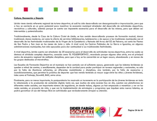 Página 24 de 41
Cultura, Recreación y Deporte
Lérida viene siendo referente regional de turismo deportivo, el cuál ha sido desarrollado con desorganización e improvización, pero que
a hoy se convierte en un gran potencial para incentivar la economía municipal alrededor del desarrollo de actividades deportivas,
recreativas y culturales, además porque se cuenta con imponente escenarios para el desarrollo de las mismas, pero que deben ser
intervenidos y potencializados.
Tradicionalmente, desde la Casa de la Cultura Ciutat de Lleida, se han venido desarrollando procesos de formación musical, danza
tradicional, danza moderna, así como la oferta de servicios bibliotecarios, ludotecarios y de apoyo a las tradiciones municipales con el
desarrollo de las festividades tradicionales de la Virgen de la Candelaria y Reinado del Arroz del 02 de Febrero, así como las Fiestas
de San Pedro y San Juan en los meses de Junio y Julio. A nivel rural, los Centros Poblados de La Sierra e Iguacitos, en algunas
administraciones municipales, han sido apoyadas para dar continuidad a sus tradicionales festividades.
A nivel deportivo, Lérida cuenta con alrededor de 20 escenarios para el desarrollo de actividades recreo-deportivas, entre los cuales se
destaca el olvidado complejo deportivo, conocido como ‘EL POLIDEPORTIVO’, recordado porque algunos años atrás, era el principal
centro de encuentro regional de múltiples disciplinas, pero que a hoy se ha convertido en un lugar oscuro, abandonado y en manos de
los grupos dedicados al microtráfico.
Las Escuelas de Formación Deportiva en el municipio no han contado con el suficiente apoyo, generando que los talentos leridenses se
queden a mitad de camino, o sencillamente, dependan de la caridad para poder participar en torneos regionales y nacionales, no solo
por la falta de Monitores suficientes, en diferentes modalidades y disciplinas, sino también, por la falta de escenarios y
acondicionamientos, que permitan la práctica de deportes que han venido teniendo un mayor auge entre los niños y jóvenes leridenses,
tales como el Patinaje, Downhill, BMX, entre otros.
Finalmente, pero no menos importante, la postpandemia ha mostrado un incremento en la participación de los jóvenes leridenses en todo
lo relacionado a la producción de contenido digital, tanto así, que muchos de estos jovenes hoy en día, cuentan con plataformas en
diferentes redes sociales, con importante número de seguidores, en donde incluso, algunos ya han empezado a monetizar y ver en las
redes sociales, un proyecto de vida, y que con la implementación de estrategias y programas que impulsen estos nuevos talentos, se
podrá garantizar el uso del tiempo libre en actividades que verdaderamente atrapen su atención.
 