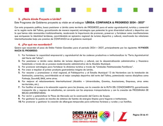 Página 25 de 41
3. ¿Hacia dónde Proyecto a Lérida?
Este Programa de Gobierno proyecta su visión en el eslogan ‘LÉRIDA: CONFIANZA & PROGRESO 2024 - 2027’
Con esta propuesta política, busco posicionar a Lérida como territorio de PROGRESO para el sector agroindustrial, turístico y comercial
en la región norte del Tolima, garantizando de manera especial, estrategias que potencien la gran diversidad cultural y deportiva con
la que hemos sido reconocidos tradicionalmente, recobrando la importancia de promover, preservar y fortalecer estas manifestaciones
que enriquecen la identidad leridense, convirtiéndola en epicentro regional de turismo deportivo y cultural, reactivando las relaciones
interinstitucionales bajo una premisa de CONFIANZA en el gobierno municipal.
4. ¿Por qué me recordarán?
Quiero que recuerden el paso de Didier Fabián González para el periodo 2024 – 2027, principalmente por los siguientes 10 PASOS
HACIA EL PROGRESO:
1. Por fortalecer la capacidad empresarial y agroindustrial de las cadenas productivas e institucionalizar la “Feria Agroindustrial
del Norte del Tolima”.
2. Por posicionar a Lérida como destino de turismo deportivo y cultural, con la descentralización administrativa y financiera
fomentada a través de un proceso modernización administrativa de la Alcaldía Municipal.
3. Por promover estrategias para fortalecer la dinámica turística a través de “Unidades Habitacionales Familiares”.
4. Por crear e impulsar el primer producto gastronómico insignia de Lérida.
5. Por rescatar y promocionar a nivel regional, el Polideportivo y el Estadio Municipal 13 de Noviembre con la instalación de
iluminación, camerinos, convirtiéndolo en el mejor complejo deportivo del norte del Tolima, potenciando nuevas disciplinas como
Patinaje, Downhill, BMX, entre otras.
6. Por mejorar el relacionamiento Interinstitucional (Alcaldía – Universidades, Gremios, Asociaciones, Empresas, otros entes
territoriales, etc.).
7. Por facilitar el acceso a la educación superior para los jóvenes, con la creación de la RUTA DEL CONOCIMIENTO, garantizando
transporte ida y regreso de estudiantes, en convenio con las empresas transportadoras y con la creación de PROGRAMA DE
BECAS UNIVERSITARIAS.
8. Por revivir y potencializar la Plaza de Mercado con la construcción del Centro de Acopio.
9. Por gestionar la puesta en marcha de sistemas de fuentes de energías limpias para hogares e instituciones.
10. Por promover y gestionar la creación de albergues temporales para enfermos foráneos y rurales y sus familias.
 