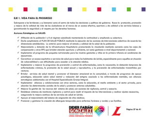 Página 27 de 41
EJE 1. VIDA PARA EL PROGRESO
Sobrepone a los leridenses y su bienestar como el centro de todas las decisiones y políticas de gobierno. Busca la protección, promoción
y mejora de la calidad de vida de los ciudadanos en el marco de un acceso efectivo, oportuno y de calidad a los servicios básicos y
garantizando la seguridad y el respeto por los derechos humanos.
Acciones Estratégicas en SALUD:
✓ Afiliación de la población I y II al régimen subsidiado manteniendo la continuidad y ampliando su cobertura.
✓ Darle cumplimiento al PLAN DE SALUD PÚBLICA mediante la ejecución de las acciones de Intervenciones colectivas de acuerdo las
dimensiones establecidas. Lo anterior para mejorar el estado y calidad de la salud de la población.
✓ Mejoramiento y dotación de la infraestructura Hospitalaria promoviendo la vinculación mediante convenio como las cajas de
compensación u otras EPS que brinden atención oportuna y suficiente, así como gestiones a nivel departamental y nacional.
✓ Implementar el programa de paquetes nutricionales para las madres gestantes y niños en la primera infancia en condiciones de
desnutrición.
✓ Garantizar un acceso equitativo a servicios de salud para todos los habitantes de Lérida, especialmente para aquellos en situación
de vulnerabilidad o con dificultades para acceder a la atención médica.
✓ Implementar y mejorar lo programas de prevención y control de enfermedades, como la vacunación, la detección temprana de
enfermedades crónicas, la promoción de la salud sexual y reproductiva, y la prevención de enfermedades transmitidas por
vectores.
✓ Brindar servicios de salud mental y promover el bienestar emocional en la comunidad, a través de programas de apoyo
psicológico, educación sobre salud mental y reducción del estigma asociado a las enfermedades mentales, con alianzas
estratégicas adelantadas con el Hospital Especializado Granja Integral.
✓ Implementar alianzas y colaboraciones con otros sectores, como la educación, el medio ambiente y el sector privado, para
abordar los determinantes sociales de la salud y promover entornos saludables.
✓ Mejorar la gestión de los recursos del sistema de salud, con acciones de vigilancia, control y asesoría.
✓ Establecer sistemas de monitoreo vigilancia y control para medir el impacto de las intervenciones y realizar ajustes necesarios,
asegurando la mejora continua de los servicios de salud en Lérida.
✓ Apoyar el mejoramiento del sistema de asignación de citas médicas.
✓ Promover y gestionar la creación de albergues temporales para enfermos foráneos y rurales y sus familias.
 