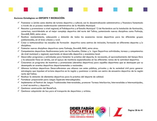Página 28 de 41
Acciones Estratégicas en DEPORTE Y RECREACIÓN:
✓ Posicionar a Lérida como destino de turismo deportivo y cultural, con la descentralización administrativa y financiera fomentada
a través de un proceso modernización administrativa de la Alcaldía Municipal.
✓ Rescatar y promocionar a nivel regional, el Polideportivo y el Estadio Municipal 13 de Noviembre con la instalación de iluminación,
camerinos, convirtiéndolo en el mejor complejo deportivo del norte del Tolima, potenciando nuevas disciplinas como Patinaje,
Downhill, BMX, entre otras.
✓ Realizar mantenimiento, adecuación y dotación de todos los escenarios recreo deportivos para los diferentes grupos
poblacionales, en el área urbana y rural.
✓ Crear e institucionalizar las escuelas de formación deportiva como centros de iniciación, formación en diferentes deportes y/o
disciplinas.
✓ Potenciar nuevas disciplinas deportivas como Patinaje, Downhill, BMX, entre otras.
✓ Competencias deportivas: Realizaremos junto con las Escuelas, Clubes y/o Ligas Deportivas actividades, torneos y competencias
de nivel municipal y regional, aportando al desarrollo deportivo y económico local.
✓ Desarrollar programas y actividades para fomentar la práctica del deporte, la recreación, el aprovechamiento del tiempo libre
y la educación física en Lérida, con el apoyo de monitores especializados en las diferentes ramas de la actividad deportiva.
✓ Crearemos un programa de incentivos y promociones (derechos deportivos) para aquellos deportistas que se destaquen por su
desempeño en eventos deportivos departamentales o nacionales.
✓ Alianzas turísticas deportivas: Desarrollaremos una alianza con entes públicos, privados y de la sociedad civil para generar
estrategias que impulsen el turismo deportivo en la región y posicionar a Lérida con centro de encuentro deportivo de la región
norte del Tolima.
✓ Realizar la dotación de elementos deportivos para la práctica del deporte de calidad.
✓ Fortalecer preparación para Juegos Supérate Intercolegiados.
✓ Implementar el Festival de Juegos Tradicionales Interveredales, promover Torneos Interbarrios, Interveredales e Intermunicipales,
a nivel recreativo y deportivo.
✓ Gestionar construcción del SkatePark.
✓ Gestionar adquisición de bus para el transporte de deportistas y artistas.
 