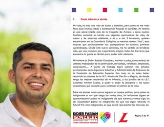 Página 3 de 41
1. Carta Abierta a Lérida
Mi vida, ha sido una vida de luchas y batallas, pero como no me rindo
fácil, esas mismas luchas y batallas han forjado mi carácter. Mi familia
es una sobreviviente más de la tragedia de Armero y como muchas
familias, encontró en Lérida una segunda oportunidad de vida, de
crecer y de sacarnos adelante, a mí y a mis 3 hermanos, quienes
encontramos en la Guardería Coloyitas, a nuestras nuevas “tías”, esas
mujeres que cariñosamente nos acompañaron en nuestros primeros
aprendizajes. Desde este nuevo comienzo, me he sentido un leridense
más, por eso, conozco por experiencia propia, todas las barreras que
encuentra la gente en Lérida para poder salir adelante.
Mi nombre es Didier Fabián González, me hice a pulso, como muchos de
ustedes: trabajador de la construcción, del campo, vendedor, empleado,
comerciante… A punta de trabajo logré culminar mis estudios
profesionales como Ingeniero Industrial y Administrador de Empresas de
la Fundación de Educación Superior San José, no sin antes haber
recorrido los salones de la I.E.T. Minuto de Dios Fe y Alegría, de donde
tengo los mejores recuerdos de mi infancia, o los pasillos de la I.E.T.
Colombo Alemán Scalas, a quién le debo la disciplina y las bases
académicas que necesité para continuar el camino de la vida.
Entre mis planes nunca estuvo ingresar al campo político, pero ¿cómo no
indignarme al ver que luego de tantos años, los leridenses siguen sin
oportunidades? ¿cómo no indignarme de que nuestra juventud siga sin
ser escuchada? ¿cómo no indignarme de que nos sigan robando el
futuro? Por esta indignación, es que decidí representar los intereses de
 