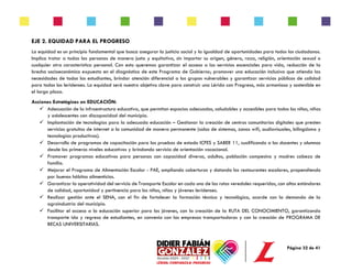 Página 32 de 41
EJE 2. EQUIDAD PARA EL PROGRESO
La equidad es un principio fundamental que busca asegurar la justicia social y la igualdad de oportunidades para todos los ciudadanos.
Implica tratar a todas las personas de manera justa y equitativa, sin importar su origen, género, raza, religión, orientación sexual o
cualquier otra característica personal. Con esto queremos garantizar el acceso a los servicios escenciales para vida, reducción de la
brecha socioeconómica expuesta en el diagnóstico de este Programa de Gobierno; promover una educación inclusiva que atienda las
necesidades de todos los estudiantes, brindar atención diferencial a los grupos vulnerables y garantizar servicios públicos de calidad
para todos los leridenses. La equidad será nuestro objetivo clave para construir una Lérida con Progreso, más armoniosa y sostenible en
el largo plazo.
Acciones Estratégicas en EDUCACIÓN:
✓ Adecuación de la infraestructura educativa, que permitan espacios adecuados, saludables y accesibles para todos los niños, niñas
y adolescentes con discapacidad del municipio.
✓ Implantación de tecnologías para la adecuada educación – Gestionar la creación de centros comunitarios digitales que presten
servicios gratuitos de internet a la comunidad de manera permanente (salas de sistemas, zonas wifi, audiovisuales, bilingüismo y
tecnologías productivas).
✓ Desarrollo de programas de capacitación para las pruebas de estado ICFES y SABER 11, cualificando a los docentes y alumnos
desde los primeros niveles educativos y brindando servicio de orientación vocacional.
✓ Promover programas educativos para personas con capacidad diversa, adultos, población campesina y madres cabeza de
familia.
✓ Mejorar el Programa de Alimentación Escolar - PAE, ampliando coberturas y dotando los restaurantes escolares, propendiendo
por buenos hábitos alimenticios.
✓ Garantizar la operatividad del servicio de Transporte Escolar en cada una de las rutas veredales requeridas, con altos estándares
de calidad, oportunidad y pertinencia para los niños, niñas y jóvenes leridenses.
✓ Realizar gestión ante el SENA, con el fin de fortalecer la formación técnica y tecnológica, acorde con la demanda de la
agroindustria del municipio.
✓ Facilitar el acceso a la educación superior para los jóvenes, con la creación de la RUTA DEL CONOCIMIENTO, garantizando
transporte ida y regreso de estudiantes, en convenio con las empresas transportadoras y con la creación de PROGRAMA DE
BECAS UNIVERSITARIAS.
 