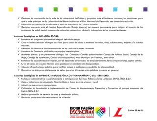 Página 33 de 41
✓ Gestionar la reactivación de la sede de la Universidad del Tolima y propiciar ante el Gobierno Nacional, las condiciones para
que la sede principal de la Universidad del Norte incluída en el Plan Nacional de Desarrollo, sea construída en Lérida.
✓ Desarrollar proyectos de infraestructura para la atención de la Primera Infancia.
✓ Gestionar convenio ante el Hospital Especializado Granja Integral, de manera permanente para mitigar el impacto de los
problemas de salud mental, consumo de sustancias psicoactivas, alcohol y tabaquismo en los jóvenes leridenses.
Acciones Estratégicas en INCLUSIÓN SOCIAL:
✓ Fortalecer el programa de atención integral del adulto mayor.
✓ Crear e institucionalizar el Hogar de Paso para casos de abuso o maltrato en niños, niñas, adolescentes, mujeres y/o adultos
mayores.
✓ Gestionar la creación e institucionalización de la Casa de la Mujer Leridense.
✓ Fortalecer la Comisaría de Familia con equipo interdisciplinar.
✓ Mantener activos y en permanente diálogo los Consejos y Comités poblacionales: Consejo de Política Social, Consejo de la
Mujer, Consejo de Juventudes, Consejo de Discapacidad, Mesa Municipal de Víctimas, entre otros.
✓ Fortalecer la asociatividad en mujeres, con el desarrollo de jornadas de empoderamiento, ferias empresariales, capital semilla.
✓ Crear el banco de ayudas técnicas para población en condición de discapacidad.
✓ Adecuar infraestructuras públicas para facilitar acceso a población en condición de discapacidad.
✓ Garantizar un intérprete de lenguaje de señas para los diferentes actos públicos y eventos en general.
Acciones Estratégicas en VIVIENDA, SERVICIOS PÚBLICOS Y ORDENAMIENTO DEL TERRITORIO:
✓ Fortalecer administrativa y operativamente a la Empresa de Servicios Públicos de los Leridenses EMPOLÉRIDA E.S.P..
✓ Mejorar coberturas de Acueducto, Alcantarillado y Aseo, en área urbana y rural.
✓ Adquirir un nuevo carro compactador.
✓ Cofinanciar la formulación e implementación de Planes de Mantenimiento Preventivo y Correctivo al parque automotor de
EMPOLÉRIDA E.S.P.
✓ Mejorar prestación de servicio de aseo y alumbrado público.
✓ Gestionar programas de mejoramiento de vivienda.
 