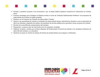 Página 34 de 41
✓ Formular y presentar proyectos a las convocatorias que se tengan desde el gobierno nacional en lo relacionado con vivienda
nueva.
✓ Promover estrategias para fortalecer la dinámica turística a través de “Unidades Habitacionales Familiares” con programas de
mejoramiento de vivienda con doble propósito.
✓ Continuar con el Programa de Titulación de bienes ejidos y fiscales.
✓ Apoyar a las asociaciones de vivienda ya existentes con asesoramiento técnico, administrativo, financiero o con la construcción de
obras de urbanismo, ampliación de cobetura de prestación de servicios públicos para garantizar nuevos proyectos de vivienda.
✓ Revisión de la estratificación socioeconómica del municipio.
✓ Diagnosticar y preparar plan de intervención para los acueductos veredales.
✓ Adelantar el ajuste y revisión para el Nuevo Esquema de Ordenamiento Territorial que atienda a las verdaderas dinámicas de
desarrollo del municipio y su comunidad.
✓ Gestionar la puesta en marcha de sistemas de fuentes de energías limpias para hogares e instituciones.
 