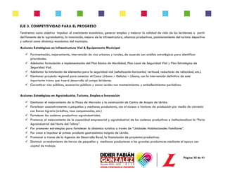Página 35 de 41
EJE 3. COMPETITIVIDAD PARA EL PROGRESO
Tendremos como objetivo impulsar el crecimiento económico, generar empleo y mejorar la calidad de vida de los leridenses a partir
del fomento de la agroindustria, la innovación, mejora de la infraestructura, alianzas productivas, posicionamiento del turismo deportivo
y cultural como dinámica económica del municipio.
Acciones Estratégicas en Infraestructura Vial & Equipamento Municipal
✓ Pavimentación, mejoramiento, intervención de vías urbanas y rurales, de acuerdo con análisis estratégicos para identificar
prioridades.
✓ Adelantar formulación e implementación del Plan Básico de Movilidad, Plan Local de Seguridad Vial y Plan Estratégico de
Seguridad Vial.
✓ Adelantar la instalación de elementos para la seguridad vial (señalización horizontal, verticual, reductores de velocidad, etc.).
✓ Gestionar proyecto regional para conectar el Casco Urbano – Delicias – Líbano, con la intervención definitiva de este
importante tramo que traerá desarrollo al campo leridense.
✓ Garantizar vías públicas, escenarios públicos y zonas verdes con mantenimientos y embellecimientos periódicos.
Acciones Estratégicas en Agroindustria, Turismo, Empleo e Innovación
✓ Gestionar el mejoramiento de la Plaza de Mercado y la construcción de Centro de Acopio de Lérida.
✓ Fortalecer asociativamente a pequeños y medianos productores, con el acceso a factores de producción por medio de convenio
con Banco Agrario (créditos, tasa compensadas, etc.)
✓ Fortalecer las cadenas productivas agroindustriales.
✓ Promover el mejoramiento de la capacidad empresarial y agroindustrial de las cadenas productivas e institucionalizar la “Feria
Agroindustrial del Norte del Tolima”.
✓ Por promover estrategias para fortalecer la dinámica turística a través de “Unidades Habitacionales Familiares”.
✓ Por crear e impulsar el primer producto gastronómico insignia de Lérida.
✓ Promover a traves de la Agencia de Desarrollo Rural, la financiación de proyectos productivos.
✓ Disminuir arrendamiento de tierras de pequeños y medianos productores a los grandes productores mediante el apoyo con
capital de trabajo.
 