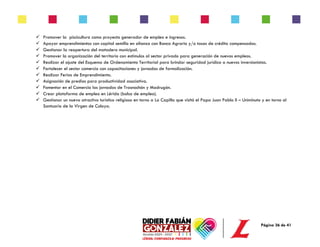 Página 36 de 41
✓ Promover la piscicultura como proyecto generador de empleo e ingresos.
✓ Apoyar emprendimientos con capital semilla en alianza con Banco Agrario y/o tasas de crédito compensadas.
✓ Gestionar la reapertura del matadero municipal.
✓ Promover la organización del territorio con estímulos al sector privado para generación de nuevos empleos.
✓ Realizar el ajuste del Esquema de Ordenamiento Territorial para brindar seguridad jurídica a nuevos inversionistas.
✓ Fortalecer el sector comercio con capacitaciones y jornadas de formalización.
✓ Realizar Ferias de Emprendimiento.
✓ Asignación de predios para productividad asociativa.
✓ Fomentar en el Comercio las jornadas de Trasnochón y Madrugón.
✓ Crear plataforma de empleo en Lérida (bolsa de empleo).
✓ Gestionar un nuevo atractivo turístico religioso en torno a La Capilla que visitó el Papa Juan Pablo II – Uniminuto y en torno al
Santuario de la Virgen de Coloya.
 
