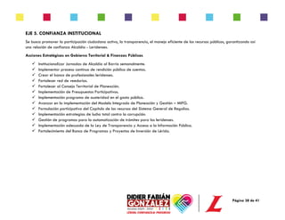 Página 38 de 41
EJE 5. CONFIANZA INSTITUCIONAL
Se busca promover la participación ciudadana activa, la transparencia, el manejo eficiente de los recursos públicos, garantizando así
una relación de confianza Alcaldía - Leridenses.
Acciones Estratégicas en Gobierno Territorial & Finanzas Públicas
✓ Institucionalizar Jornadas de Alcaldía al Barrio semanalmente.
✓ Implementar proceso contínuo de rendición pública de cuentas.
✓ Crear el banco de profesionales leridenses.
✓ Fortalecer red de veedurías.
✓ Fortalecer al Consejo Territorial de Planeación.
✓ Implementación de Presupuestos Participativos.
✓ Implementación programa de austeridad en el gasto público.
✓ Avanzar en la implementación del Modelo Integrado de Planeación y Gestión – MIPG.
✓ Formulación participativa del Capítulo de los recursos del Sistema General de Regalías.
✓ Implementación estrategias de lucha total contra la corrupción.
✓ Gestión de programas para la automatización de trámites para los leridenses.
✓ Implementación adecuada de la Ley de Transparencia y Acceso a la Información Pública.
✓ Fortalecimiento del Banco de Programas y Proyectos de Inversión de Lérida.
 