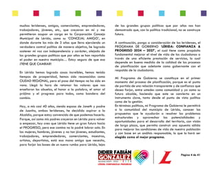 Página 4 de 41
muchos leridenses, amigos, comerciantes, emprendedores,
trabajadores, jóvenes, etc., que creyeron en mí y me
permitieron ocupar un cargo en la Corporación Concejo
Municipal de Lérida, como su ‘CONCEJAL AMIGO’, en
donde durante los más de 3 años que llevo ejerciendo un
verdadero control político de manera objetiva, he logrado
sostener mi voz con independencia y carácter, alejado de
los grandes grupos políticos que por años se han repartido
el poder en nuestro municipio… Estoy seguro de que eso
¡TIENE QUE CAMBIAR!
En Lérida hemos logrado cosas increíbles, hemos tenido
tiempos de prosperidad, hemos sido reconocidos como
CIUDAD REGIONAL, pero el paso del tiempo no ha sido en
vano. Llegó la hora de retomar los valores que nos
enseñaron los abuelos, el honor a la palabra, el amor al
prójimo y el progreso para todos, como bandera del
cambio.
Hoy, a mis casi 40 años, siendo esposo de Janeth y padre
de Juanita, ambas leridenses, he decidido aspirar a la
Alcaldía, porque estoy convencido de que podemos hacerlo.
Porque, así como mis padres creyeron en Lérida para volver
a empezar, hoy creo que Lérida tiene un gran futuro hacia
el PROGRESO, pero ese camino no lo podré labrar solo. En
las mujeres, hombres, jóvenes y no tan jóvenes, estudiantes,
trabajadores, emprendedores, comerciantes, maestros,
artistas, deportistas, está esa mano amiga que necesito,
para forjar las bases de un nuevo rumbo para Lérida, lejos
de los grandes grupos políticos que por años nos han
demostrado que, con la política tradicional, no se construye
futuro.
A continuación, pongo a consideración de los leridenses, el
PROGRAMA DE GOBIERNO ‘LÉRIDA: CONFIANZA &
PROGRESO 2024 – 2027’, el cual tiene como propósito
fundamental mejorar el nivel de vida de los ciudadanos a
través de una eficiente prestación de servicios, lo cual
depende en buena medida de la calidad de los procesos
de planificación que adelante como gobernante con el
respaldo de la ciudadanía.
Mi Programa de Gobierno se constituye en el primer
momento del proceso de planificación, porque es el punto
de partida de una relación transparente y de confianza que
deseo forjar, entre ustedes como comunidad y yo como su
futuro alcalde, haciendo que este se convierta en un
instrumento clave, tanto desde el punto de vista político
como de la gestión.
En términos políticos, mi Programa de Gobierno le permitirá
a la comunidad del municipio de Lérida, conocer las
propuestas que le ayudarán a resolver los problemas
estructurales y aprovechar las potencialidades y
oportunidades para el desarrollo del territorio, con visión
de largo plazo, que permita construir una apuesta sólida
para mejorar las condiciones de vida de nuestra población
y con base en un análisis responsable, lo que lo hará ser
elegido como el mejor programa.
 