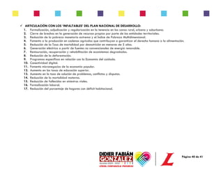 Página 40 de 41
✓ ARTICULACIÓN CON LOS ‘INFALTABLES’ DEL PLAN NACIONAL DE DESARROLLO:
1. Formalización, adjudicación y regularización en la tenencia en las zonas rural, urbana y suburbana.
2. Cierre de brechas en la generación de recursos propios por parte de las entidades territoriales.
3. Reducción de la pobreza monetaria extrema y el Índice de Pobreza Multidimensional.
4. Fomento a la producción en cadenas agrícolas que contribuyan a garantizar el derecho humano a la alimentación.
5. Reducción de la Tasa de mortalidad por desnutrición en menores de 5 años.
6. Generación eléctrica a partir de fuentes no convencionales de energía renovable.
7. Restauración, recuperación y rehabilitación de ecosistemas degradados.
8. Reducción de la deforestación.
9. Programas específicos en relación con la Economía del cuidado.
10. Conectividad digital.
11. Fomento micronegocios de la economía popular.
12. Aumento en las tasas de educación superior.
13. Aumento en la tasa de solución de problemas, conflictos y disputas.
14. Reducción de la mortalidad materna.
15. Reducción de fallecidos en siniestros viales.
16. Formalización laboral.
17. Reducción del porcentaje de hogares con déficit habitacional.
 