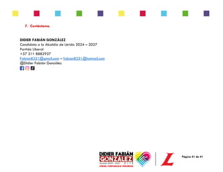 Página 41 de 41
7. Contáctame.
DIDIER FABIÁN GONZÁLEZ
Candidato a la Alcaldía de Lérida 2024 – 2027
Partido Liberal
+57 311 8882937
Fabian8351@gmail.com – fabian8351@hotmail.com
@Didier Fabián González
 