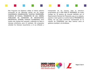 Página 5 de 41
Este Programa de Gobierno refleja el interés colectivo
expresado en mis diferentes charlas con mis amigos
CAMPESINOS, COMERCIANTES, TAXISTAS, PROFESORES,
CABEZAS DE FAMILIA, PRESIDENTES DE JAC, LÍDERES,
POBLACIÓN EN CONDICIÓN DE DISCAPACIDAD,
DEPORTISTAS, JÓVENES, FAMILIAS VULNERABLES, entre
muchos más, quienes han expuesto y debatido sus ideas e
intereses prioritarios para el municipio. Mis propuestas
atienden los intereses mayoritarios y el uso eficiente y
transparente de los recursos, bajo la estructura
programática de 5 EJES PARA EL PROGRESO, los cuales
recogen los 18 sectores de inversión definidos por el
Departamento Nacional de Planeación, que, en su conjunto,
apuntan a tener generar un camino hacia el PROGRESO de
Lérida, con una base transversal representada en la
relación de CONFIANZA que dese construir entre el
gobierno municipal y los leridenses.
 