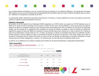 Página 7 de 41
una variedad climática envidiable, ya que en su parte más baja, se encuentra en una altitud de 366msnm y una temperatura promedio
28°C, mientras que, en su parte oriental, sobre las estribaciones de la Cordillera Central, el Centro Poblado de Delicias tiene una altura
de 1.230msnm y su temperatura promedio es de 18°C.
La organización político administrativa de Lérida, está dada por 15 veredas y 4 centros poblados en su área rural, mientras que el área
urbana se compone de aproximadamente 52 barrios.
Población y Demografía
De acuerdo con el más reciente Censo Poblacional DANE adelantado en el 2018, Lérida se proyecta con 18.755 habitantes para el
2023, de los cuales, el 75% corresponde al área urbana y el 25% al área rural y centros poblados, y en las proporciones por género,
Lérida no es ajena a la tendencia nacional, ya que más de la mitad de la población (51,2%), son mujeres. Por otra parte, es importante
señalar, que de acuerdo con la distribución de la población por grupos de edades, se puede ver cómo ha habido una disminución
significativa respecto al Censo del 2005, en lo referente al número de niños de primera infancia (0 a 4 años) e infancia (5 a 9 años), así
como en los adolescentes y jóvenes (entre los 10 y 19 años), sin embargo, se denota un incremento importante en la población de 20 a
29 años (jóvenes y jóvenes adultos), así como un incremento del número de personas con 50 años y más. Cabe resaltar que si bien se
encuentran variaciones entre los últimos dos Censos (un poco más de una década de diferencia), la pirámide poblacional se sigue
concentrando en los Niños, Adolescentes y Jóvenes, y va tomando cada vez más relevancia la población adulto mayor.
Lo anterior, se ve reflejado en los recientes resultados de los Índices de Juventud, Envejecimiento y Dependencia Demográfica:
 